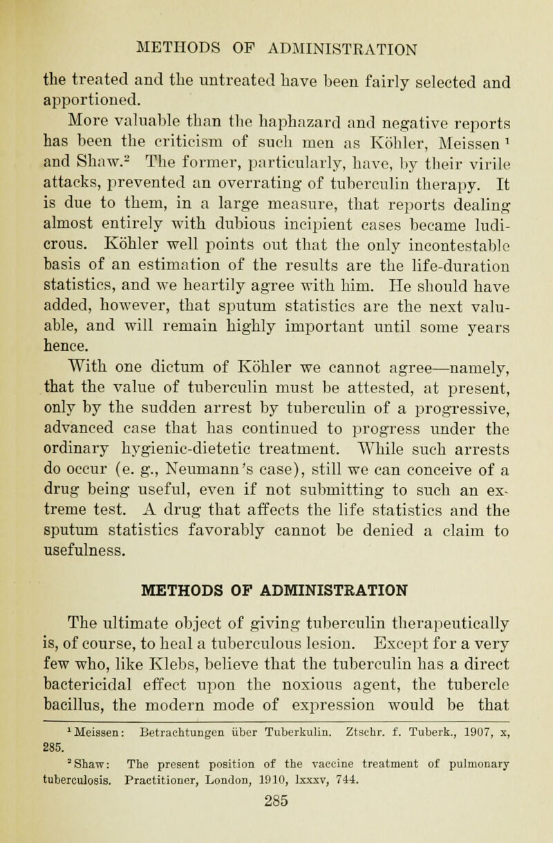 the treated and the untreated have been fairly selected and apportioned. More valuable than the haphazard and negative reports has been the criticism of such men as Kohler, Meissen 1 and Shaw.2 The former, particularly, have, by their virile attacks, prevented an overrating of tuberculin therapy. It is due to them, in a large measure, that reports dealing almost entirely with dubious incipient cases became ludi- crous. Kohler well points out that the only incontestable basis of an estimation of the results are the life-duration statistics, and we heartily agree with him. He should have added, however, that sputum statistics are the next valu- able, and will remain highly important until some years hence. With one dictum of Kohler we cannot agree—namely, that the value of tuberculin must be attested, at present, only by the sudden arrest by tuberculin of a progressive, advanced case that has continued to progress under the ordinary hygienic-dietetic treatment. While such arrests do occur (e. g., Neumann's case), still we can conceive of a drug being useful, even if not submitting to such an ex- treme test. A drug that affects the life statistics and the sputum statistics favorably cannot be denied a claim to usefulness. METHODS OF ADMINISTRATION The ultimate object of giving tuberculin therapeutically is, of course, to heal a tuberculous lesion. Except for a very few who, like Klebs, believe that the tuberculin has a direct bactericidal effect upon the noxious agent, the tubercle bacillus, the modern mode of expression would be that 'Meissen: Betrachtungen iiber Tuberkulin. Ztschr. f. Tuberk., 1907, x, 285. 2 Shaw: The present position of the vaccine treatment of pulmonary tuberculosis. Practitioner, London, 1910, Ixxxv, 744.