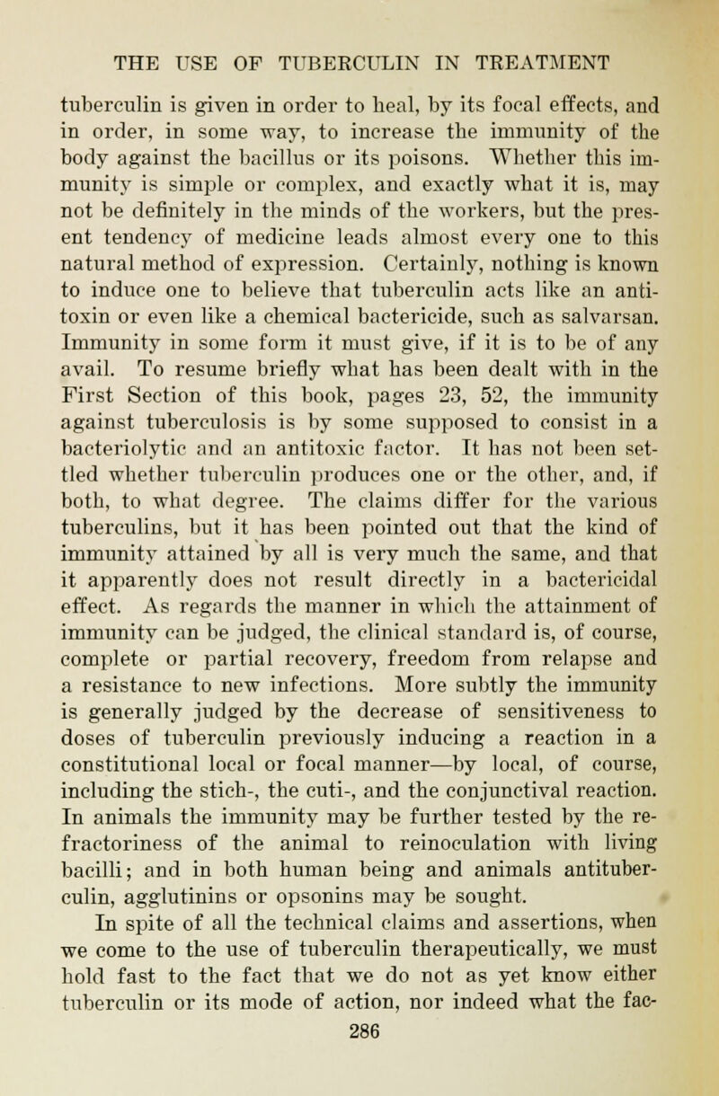 tuberculin is given in order to heal, by its focal effects, and in order, in some way, to increase the immunity of the body against the bacillus or its poisons. Whether this im- munity is simple or complex, and exactly what it is, may not be definitely in the minds of the workers, but the pres- ent tendency of medicine leads almost every one to this natural method of expression. Certainly, nothing is known to induce one to believe that tuberculin acts like an anti- toxin or even like a chemical bactericide, such as salvarsan. Immunity in some form it must give, if it is to be of any avail. To resume briefly what has been dealt with in the First Section of this book, pages 23, 52, the immunity against tuberculosis is by some supposed to consist in a bacteriolytic and an antitoxic factor. It has not been set- tled whether tuberculin produces one or the other, and, if both, to what degree. The claims differ for the various tuberculins, but it has been pointed out that the kind of immunity attained by all is very much the same, and that it apparently does not result directly in a bactericidal effect. As regards the manner in which the attainment of immunity can be judged, the clinical standard is, of course, complete or partial recovery, freedom from relapse and a resistance to new infections. More subtly the immunity is generally judged by the decrease of sensitiveness to doses of tuberculin previously inducing a reaction in a constitutional local or focal manner—by local, of course, including the stich-, the cuti-, and the conjunctival reaction. In animals the immunity may be further tested by the re- fractoriness of the animal to reinoculation with living bacilli; and in both human being and animals antituber- culin, agglutinins or opsonins may be sought. In spite of all the technical claims and assertions, when we come to the use of tuberculin therapeutically, we must hold fast to the fact that we do not as yet know either tuberculin or its mode of action, nor indeed what the fac-