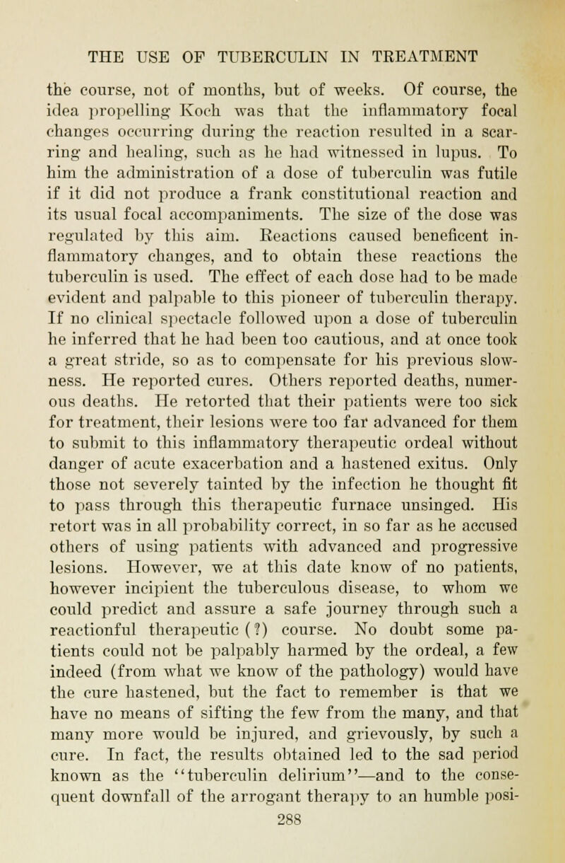 the course, not of months, but of weeks. Of course, the idea propelling Koch was that the inflammatory focal changes occurring during the reaction resulted in a scar- ring and healing, such as he had witnessed in lupus. To him the administration of a dose of tuberculin was futile if it did not produce a frank constitutional reaction and its usual focal accompaniments. The size of the dose was regulated by this aim. Reactions caused beneficent in- flammatory changes, and to obtain these reactions the tuberculin is used. The effect of each dose had to be made evident and palpable to this pioneer of tuberculin therapy. If no clinical spectacle followed upon a dose of tuberculin he inferred that he had been too cautious, and at once took a great stride, so as to compensate for his previous slow- ness. He reported cures. Others reported deaths, numer- ous deaths. He retorted that their patients were too sick for treatment, their lesions were too far advanced for them to submit to this inflammatory therapeutic ordeal without danger of acute exacerbation and a hastened exitus. Only those not severely tainted by the infection he thought fit to pass through this therapeutic furnace unsinged. His retort was in all probability correct, in so far as he accused others of using patients with advanced and progressive lesions. However, we at this date know of no patients, however incipient the tuberculous disease, to whom we could predict and assure a safe journey through such a reactionful therapeutic (?) course. No doubt some pa- tients could not be palpably harmed by the ordeal, a few indeed (from what we know of the pathology) would have the cure hastened, but the fact to remember is that we have no means of sifting the few from the many, and that many more would be injured, and grievously, by such a cure. In fact, the results obtained led to the sad period known as the tuberculin delirium—and to the conse- quent downfall of the arrogant therapy to an humble posi-