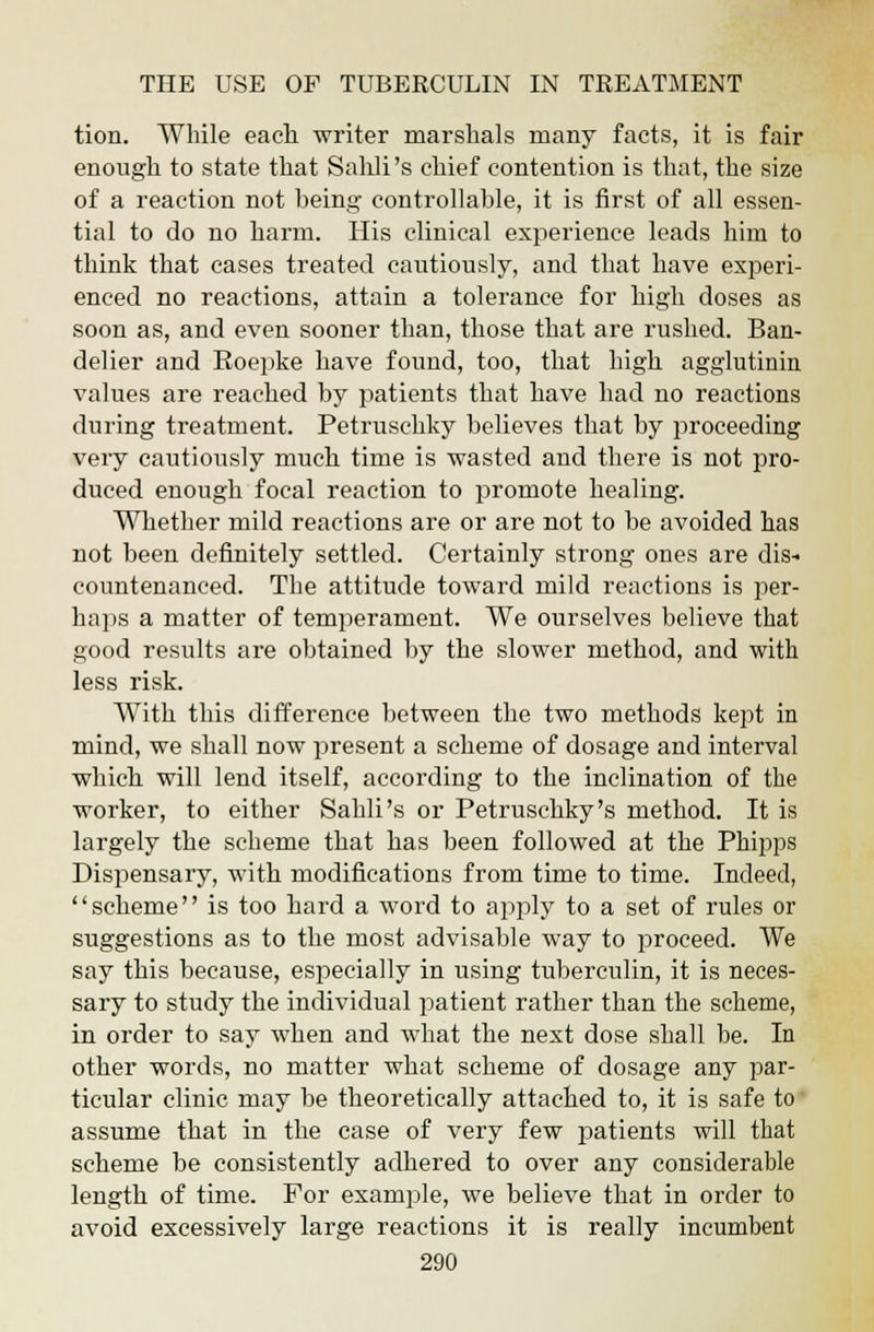 tion. While each, writer marshals many facts, it is fair enough to state that Sahli's chief contention is that, the size of a reaction not being controllable, it is first of all essen- tial to do no harm. His clinical experience leads him to think that cases treated cautiously, and that have experi- enced no reactions, attain a tolerance for high doses as soon as, and even sooner than, those that are rushed. Ban- del ier and Eoepke have found, too, that high agglutinin values are reached by patients that have had no reactions during treatment. Petruschky believes that by proceeding very cautiously much time is wasted and there is not pro- duced enough focal reaction to promote healing. Whether mild reactions are or are not to be avoided has not been definitely settled. Certainly strong ones are dis- countenanced. The attitude toward mild reactions is per- haps a matter of temperament. We ourselves believe that good results are obtained by the slower method, and with less risk. With this difference between the two methods kept in mind, we shall now present a scheme of dosage and interval which will lend itself, according to the inclination of the worker, to either Sahli's or Petruschky's method. It is largely the scheme that has been followed at the Phipps Dispensary, with modifications from time to time. Indeed, scheme is too hard a word to apply to a set of rules or suggestions as to the most advisable way to proceed. We say this because, especially in using tuberculin, it is neces- sary to study the individual patient rather than the scheme, in order to say when and what the next dose shall be. In other words, no matter what scheme of dosage any par- ticular clinic may be theoretically attached to, it is safe to assume that in the case of very few patients will that scheme be consistently adhered to over any considerable length of time. For example, we believe that in order to avoid excessively large reactions it is really incumbent