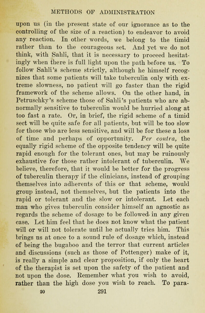 upon us (in the present state of our ignorance as to the controlling of the size of a reaction) to endeavor to avoid any reaction. In other words, we belong to the timid rather than to the courageous set. And yet we do not think, with Sahli, that it is necessary to proceed hesitat- ingly when there is full light upon the path before us. To follow Sahli's scheme strictly, although he himself recog- nizes that some patients will take tuberculin only with ex- treme slowness, no patient will go faster than the rigid framework of the scheme allows. On the other hand, in Petruschky's scheme those of Sahli's patients who are ab- normally sensitive to tuberculin would be hurried along at too fast a rate. Or, in brief, the rigid scheme of a timid sect will be quite safe for all patients, but will be too slow for those who are less sensitive, and will be for these a loss of time and perhaps of opportunity. Per contra, the equally rigid scheme of the opposite tendency will be quite rapid enough for the tolerant ones, but may be ruinously exhaustive for those rather intolerant of tuberculin. We believe, therefore, that it would be better for the progress of tuberculin therapy if the clinicians, instead of grouping themselves into adherents of this or that scheme, would group instead, not themselves, but the patients into the rapid or tolerant and the slow or intolerant. Let each man who gives tuberculin consider himself an agnostic as regards the scheme of dosage to be followed- in any given case. Let him feel that he does not know what the patient will or will not tolerate until he actually tries him. This brings us at once to a sound rule of dosage which, instead of being the bugaboo and the terror that current articles and discussions (such as those of Pottenger) make of it, is really a simple and clear proposition, if only the heart of the therapist is set upon the safety of the patient and not upon the dose. Remember what you wish to avoid, rather than the high dose you wish to reach. To para-