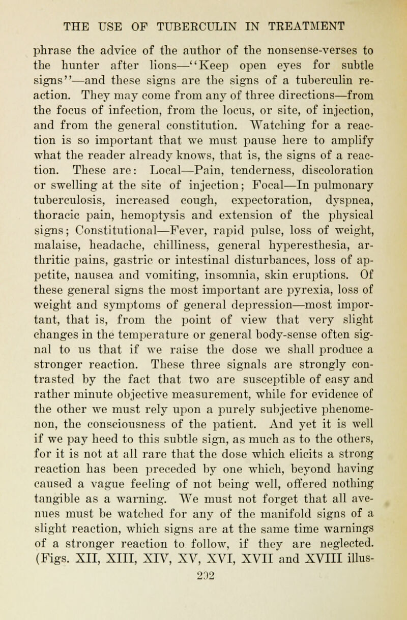 phrase the advice of the author of the nonsense-verses to the hunter after lions—Keep open eyes for subtle signs—and these signs are the signs of a tuberculin re- action. They may come from any of three directions—from the focus of infection, from the locus, or site, of injection, and from the general constitution. Watching for a reac- tion is so important that we must pause here to amplify what the reader already knows, that is, the signs of a reac- tion. These are: Local—Pain, tenderness, discoloration or swelling at the site of injection; Focal—In pulmonary tuberculosis, increased cough, expectoration, dyspnea, thoracic pain, hemoptysis and extension of the physical signs; Constitutional—Fever, rapid pulse, loss of weight, malaise, headache, chilliness, general hyperesthesia, ar- thritic pains, gastric or intestinal disturbances, loss of ap- petite, nausea and vomiting, insomnia, skin eruptions. Of these general signs the most important are pyrexia, loss of weight and symptoms of general depression—most impor- tant, that is, from the point of view that very slight changes in the temperature or general body-sense often sig- nal to us that if we raise the dose we shall produce a stronger reaction. These three signals are strongly con- trasted by the fact that two are susceptible of easy and rather minute objective measurement, while for evidence of the other we must rely upon a purely subjective phenome- non, the consciousness of the patient. And yet it is well if we pay heed to this subtle sign, as much as to the others, for it is not at all rare that the dose which elicits a strong reaction has been preceded by one which, beyond having caused a vague feeling of not being well, offered nothing tangible as a warning. We must not forget that all ave- nues must be watched for any of the manifold signs of a slight reaction, which signs are at the same time warnings of a stronger reaction to follow, if they are neglected. (Figs. XII, XIII, XIV, XV, XVI, XVII and XVIII illus- 232
