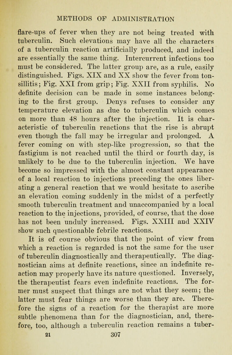 flare-ups of fever when they are not being treated with tuberculin. Such elevations may have all the characters of a tuberculin reaction artificially produced, and indeed are essentially the same thing. Intercurrent infections too must be considered. The latter group are, as a rule, easily distinguished. Figs. XIX and XX show the fever from ton- sillitis ; Fig. XXI from grip; Fig. XXII from syphilis. No definite decision can be made in some instances belong- ing to the first group. Denys refuses to consider any temperature elevation as due to tuberculin which comes on more than 48 hours after the injection. It is char- acteristic of tuberculin reactions that the rise is abrupt even though the fall may be irregular and prolonged. A fever coming on with step-like progression, so that the fastigium is not reached until the third or fourth day, is unlikely to be due to the tuberculin injection. We have become so impressed with the almost constant appearance of a local reaction to injections preceding the ones liber- ating a general reaction that we would hesitate to ascribe an elevation coming suddenly in the midst of a perfectly smooth tuberculin treatment and unaccompanied by a local reaction to the injections, provided, of course, that the dose has not been unduly increased. Figs. XXIII and XXIV show such questionable febrile reactions. It is of course obvious that the point of view from which a reaction is regarded is not the same for the user of tuberculin diagnostically and therapeutically. The diag- nostician aims at definite reactions, since an indefinite re- action may properly have its nature questioned. Inversely, the therapeutist fears even indefinite reactions. The for- mer must suspect that things are not what they seem; the latter must fear things are worse than they are. There- fore the signs of a reaction for the therapist are more subtle phenomena than for the diagnostician, and, there- fore, too, although a tuberculin reaction remains a tuber-