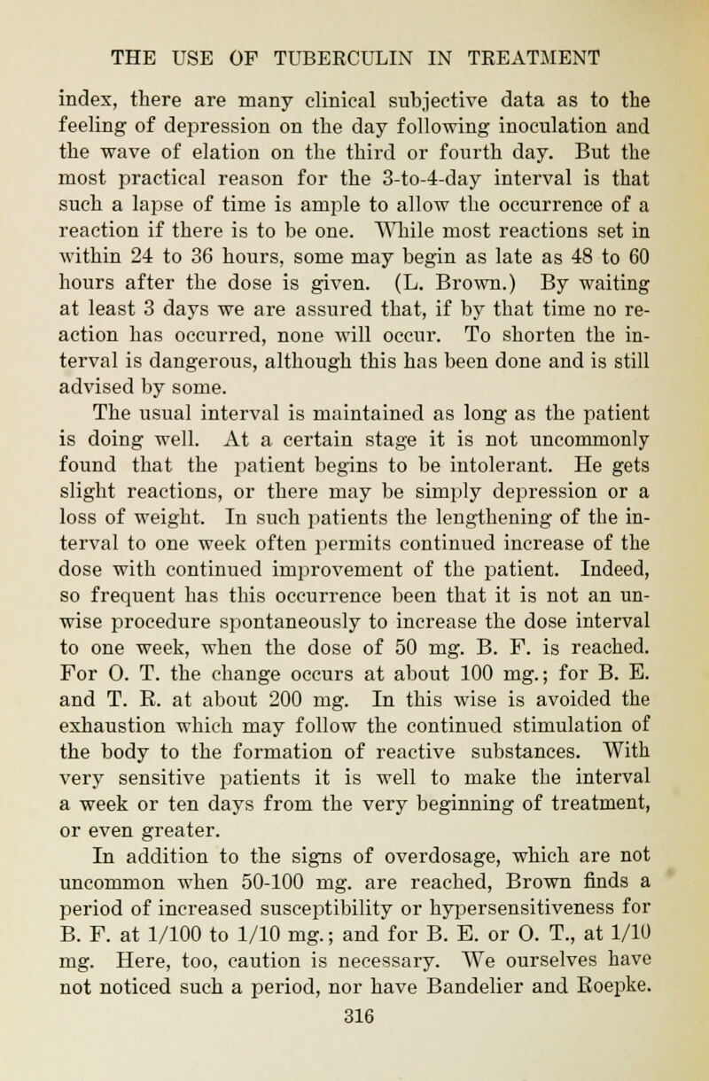 index, there are many clinical subjective data as to the feeling of depression on the day following inoculation and the wave of elation on the third or fourth day. But the most practical reason for the 3-to-4-day interval is that such a lapse of time is ample to allow the occurrence of a reaction if there is to be one. While most reactions set in within 24 to 36 hours, some may begin as late as 48 to 60 hours after the dose is given. (L. Brown.) By waiting at least 3 days we are assured that, if by that time no re- action has occurred, none will occur. To shorten the in- terval is dangerous, although this has been done and is still advised by some. The usual interval is maintained as long as the patient is doing well. At a certain stage it is not uncommonly found that the patient begins to be intolerant. He gets slight reactions, or there may be simply depression or a loss of weight. In such patients the lengthening of the in- terval to one week often permits continued increase of the dose with continued improvement of the patient. Indeed, so frequent has this occurrence been that it is not an un- wise procedure spontaneously to increase the dose interval to one week, when the dose of 50 mg. B. F. is reached. For 0. T. the change occurs at about 100 mg.; for B. E. and T. B. at about 200 mg. In this wise is avoided the exhaustion which may follow the continued stimulation of the body to the formation of reactive substances. With very sensitive patients it is well to make the interval a week or ten days from the very beginning of treatment, or even greater. In addition to the signs of overdosage, which are not uncommon when 50-100 mg. are reached, Brown finds a period of increased susceptibility or hypersensitiveness for B. F. at 1/100 to 1/10 mg.; and for B. E. or O. T., at 1/10 mg. Here, too, caution is necessary. We ourselves have not noticed such a period, nor have Bandelier and Boepke.
