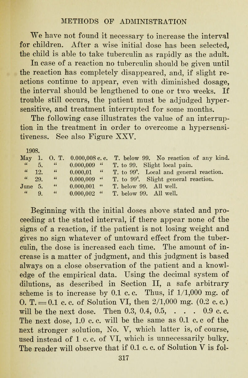 We have not found it necessary to increase the interval for children. After a wise initial dose has been selected, the child is able to take tuberculin as rapidly as the adult. In case of a reaction no tuberculin should be given until the reaction has completely disappeared, and, if slight re- actions continue to appear, even with diminished dosage, the interval should be lengthened to one or two weeks. If trouble still occurs, the patient must be adjudged hyper- sensitive, and treatment interrupted for some months. The following case illustrates the value of an interrup- tion in the treatment in order to overcome a hypersensi- tiveness. See also Figure XXV. 1908. May 1. 0. T. 0.000,008 c. e. T below 99. No reaction of any kind.  5. tt 0.000,009  T. to 99. Slight local pain.  12. ti 0.000,01  T. to 99. Local and general reaction.  29. a 0.000,009  T. to 993. Slight general reaction. June 5. 66 0.000,001  T. below 99. All well.  9. it 0.000,002  T. below 99. All well. Beginning with the initial doses above stated and pro- ceeding at the stated interval, if there appear none of the signs of a reaction, if the patient is not losing weight and gives no sign whatever of untoward effect from the tuber- culin, the dose is increased each time. The amount of in- crease is a matter of judgment, and this judgment is based always on a close observation of the patient and a knowl- edge of the empirical data. Using the decimal system of dilutions, as described in Section II, a safe arbitrary scheme is to increase by 0.1 c. c. Thus, if 1/1,000 mg. of 0. T. = 0.1 c. c. of Solution VI, then 2/1,000 mg. (0.2 c. c.) will be the next dose. Then 0.3, 0.4, 0.5, ... 0.9 c. c. The next dose, 1.0 c. c. will be the same as 0.1 c. c of the next stronger solution, No. V, which latter is, of course, used instead of 1 c. c. of VI, which is unnecessarily bulky. The reader will observe that if 0.1 c. c. of Solution V is fol-