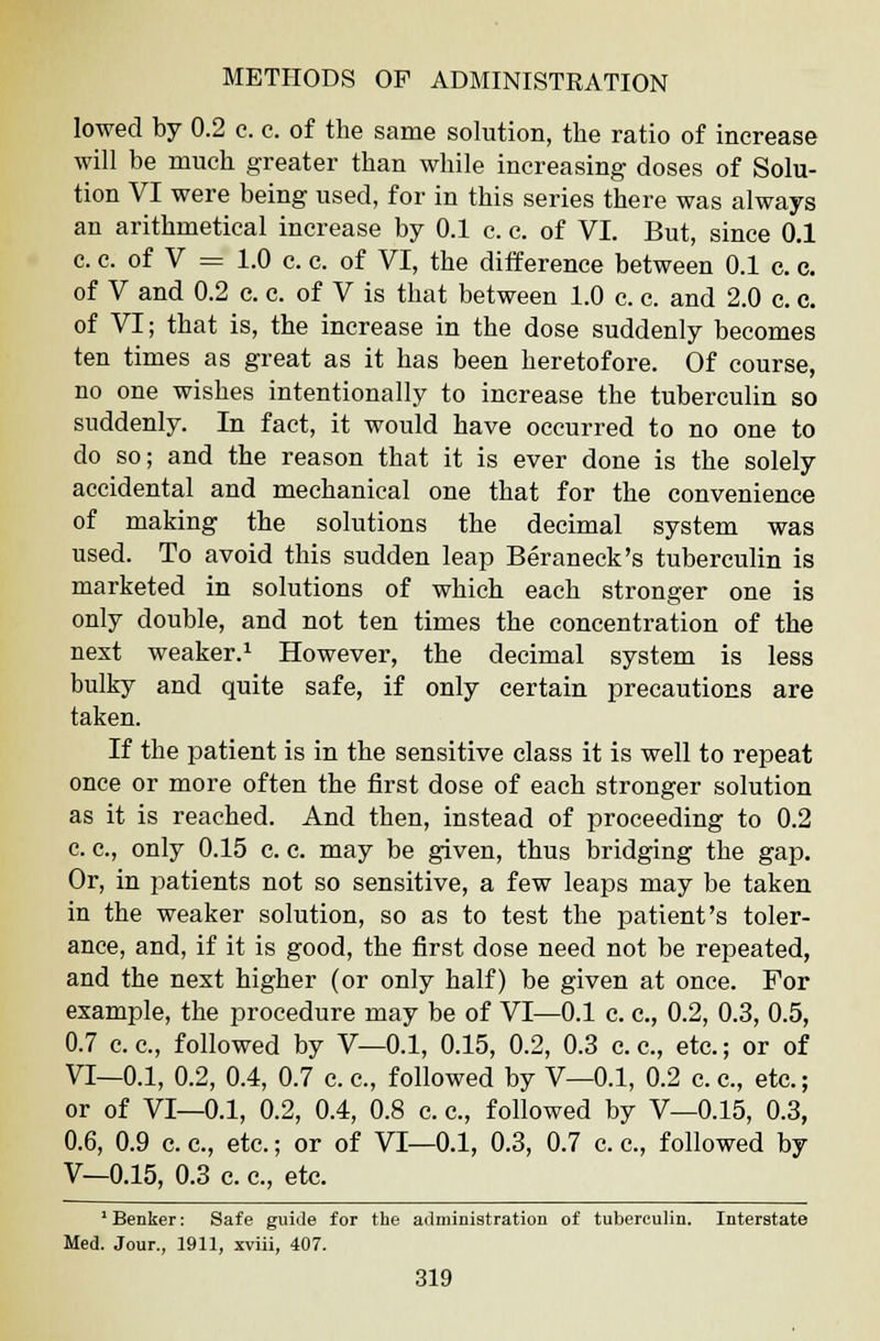 lowed by 0.2 c. c. of the same solution, the ratio of increase will be much greater than while increasing doses of Solu- tion VI were being used, for in this series there was always an arithmetical increase by 0.1 c. c. of VI. But, since 0.1 c. c. of V = 1.0 c. c. of VI, the difference between 0.1 c. c. of V and 0.2 c. c. of V is that between 1.0 c. c. and 2.0 c. c. of VI; that is, the increase in the dose suddenly becomes ten times as great as it has been heretofore. Of course, no one wishes intentionally to increase the tuberculin so suddenly. In fact, it would have occurred to no one to do so; and the reason that it is ever done is the solely accidental and mechanical one that for the convenience of making the solutions the decimal system was used. To avoid this sudden leap Beraneck's tuberculin is marketed in solutions of which each stronger one is only double, and not ten times the concentration of the next weaker.1 However, the decimal system is less bulky and quite safe, if only certain precautions are taken. If the patient is in the sensitive class it is well to repeat once or more often the first dose of each stronger solution as it is reached. And then, instead of proceeding to 0.2 c. c, only 0.15 c. c. may be given, thus bridging the gap. Or, in patients not so sensitive, a few leaps may be taken in the weaker solution, so as to test the patient's toler- ance, and, if it is good, the first dose need not be repeated, and the next higher (or only half) be given at once. For example, the procedure may be of VI—0.1 c. c, 0.2, 0.3, 0.5, 0.7 c. c, followed by V—0.1, 0.15, 0.2, 0.3 c. c, etc.; or of VI—0.1, 0.2, 0.4, 0.7 c. c, followed by V—0.1, 0.2 c. c, etc.; or of VI—0.1, 0.2, 0.4, 0.8 c. c, followed by V—0.15, 0.3, 0.6, 0.9 c. c, etc.; or of VI—0.1, 0.3, 0.7 c. c, followed by V—0.15, 0.3 c. c, etc. 1 Benker: Safe guide for the administration of tuberculin. Interstate Med. Jour., 1911, xviii, 407.