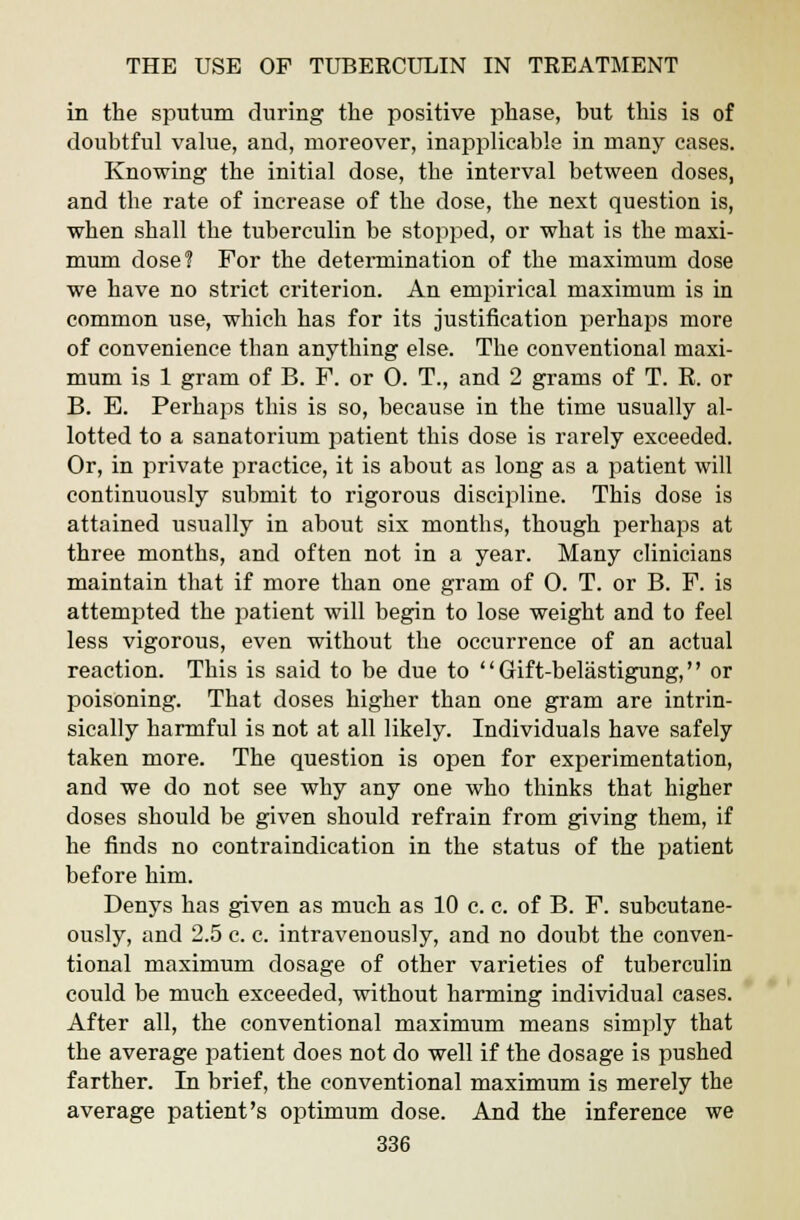 in the sputum during the positive phase, but this is of doubtful value, and, moreover, inapplicable in many cases. Knowing the initial dose, the interval between doses, and the rate of increase of the dose, the next question is, when shall the tuberculin be stopped, or what is the maxi- mum dose? For the determination of the maximum dose we have no strict criterion. An empirical maximum is in common use, which has for its justification perhaps more of convenience than anything else. The conventional maxi- mum is 1 gram of B. P. or 0. T., and 2 grams of T. R. or B. E. Perhaps this is so, because in the time usually al- lotted to a sanatorium patient this dose is rarely exceeded. Or, in private practice, it is about as long as a patient will continuously submit to rigorous discipline. This dose is attained usually in about six months, though perhaps at three months, and often not in a year. Many clinicians maintain that if more than one gram of 0. T. or B. F. is attempted the patient will begin to lose weight and to feel less vigorous, even without the occurrence of an actual reaction. This is said to be due to  Gift-belastigung, or poisoning. That doses higher than one gram are intrin- sically harmful is not at all likely. Individuals have safely taken more. The question is open for experimentation, and we do not see why any one who thinks that higher doses should be given should refrain from giving them, if he finds no contraindication in the status of the patient before him. Denys has given as much as 10 c. c. of B. F. subcutane- ously, and 2.5 c. c. intravenously, and no doubt the conven- tional maximum dosage of other varieties of tuberculin could be much exceeded, without harming individual cases. After all, the conventional maximum means simply that the average patient does not do well if the dosage is pushed farther. In brief, the conventional maximum is merely the average patient's optimum dose. And the inference we