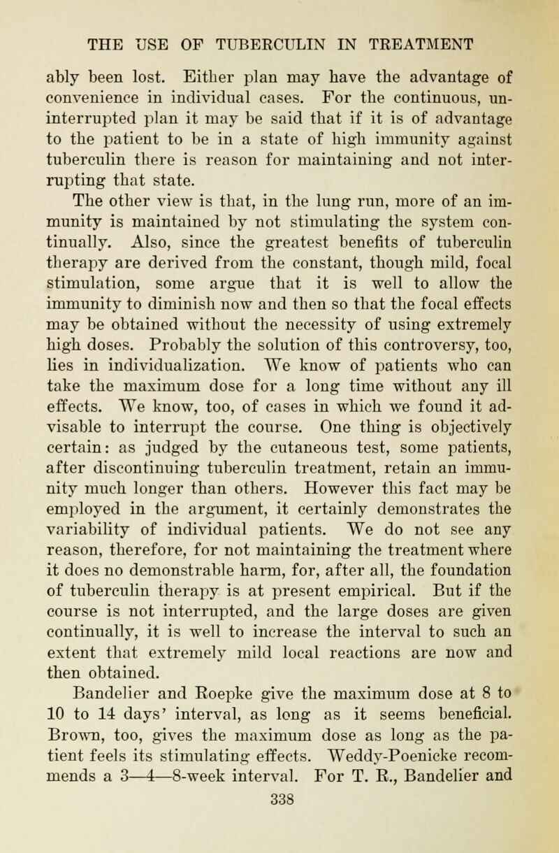 ably been lost. Either plan may have the advantage of convenience in individual cases. For the continuous, un- interrupted plan it may be said that if it is of advantage to the patient to be in a state of high immunity against tuberculin there is reason for maintaining and not inter- rupting that state. The other view is that, in the lung run, more of an im- munity is maintained by not stimulating the system con- tinually. Also, since the greatest benefits of tuberculin therapy are derived from the constant, though mild, focal stimulation, some argue that it is well to allow the immunity to diminish now and then so that the focal effects may be obtained without the necessity of using extremely high doses. Probably the solution of this controversy, too, lies in individualization. We know of patients who can take the maximum dose for a long time without any ill effects. We know, too, of cases in which we found it ad- visable to interrupt the course. One thing is objectively certain: as judged by the cutaneous test, some patients, after discontinuing tuberculin treatment, retain an immu- nity much longer than others. However this fact may be employed in the argument, it certainly demonstrates the variability of individual patients. We do not see any reason, therefore, for not maintaining the treatment where it does no demonstrable harm, for, after all, the foundation of tuberculin therapy is at present empirical. But if the course is not interrupted, and the large doses are given continually, it is well to increase the interval to such an extent that extremely mild local reactions are now and then obtained. Bandelier and Roepke give the maximum dose at 8 to 10 to 14 days' interval, as long as it seems beneficial. Brown, too, gives the maximum dose as long as the pa- tient feels its stimulating effects. Weddy-Poenicke recom- mends a 3—4—8-week interval. For T. R., Bandelier and