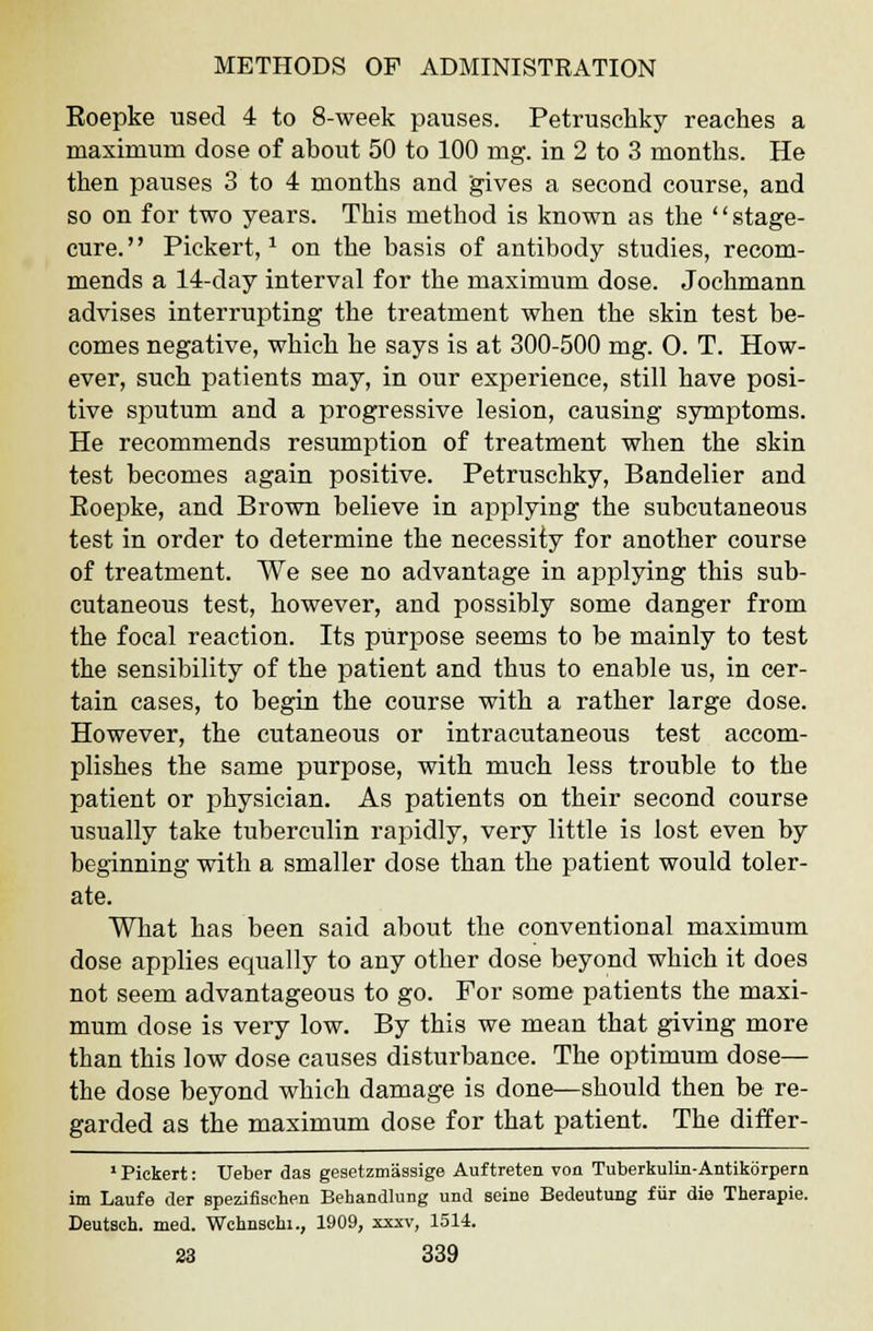 Eoepke used 4 to 8-week pauses. Petruschky reaches a maximum dose of about 50 to 100 mg. in 2 to 3 months. He then pauses 3 to 4 months and gives a second course, and so on for two years. This method is known as the stage- cure. Pickert,* on the basis of antibody studies, recom- mends a 14-day interval for the maximum dose. Jochmann advises interrupting the treatment when the skin test be- comes negative, which he says is at 300-500 mg. O. T. How- ever, such patients may, in our experience, still have posi- tive sputum and a progressive lesion, causing symptoms. He recommends resumption of treatment when the skin test becomes again positive. Petruschky, Bandelier and Eoepke, and Brown believe in applying the subcutaneous test in order to determine the necessity for another course of treatment. We see no advantage in applying this sub- cutaneous test, however, and possibly some danger from the focal reaction. Its purpose seems to be mainly to test the sensibility of the patient and thus to enable us, in cer- tain cases, to begin the course with a rather large dose. However, the cutaneous or intracutaneous test accom- plishes the same purpose, with much less trouble to the patient or physician. As patients on their second course usually take tuberculin rapidly, very little is lost even by beginning with a smaller dose than the patient would toler- ate. What has been said about the conventional maximum dose applies equally to any other dose beyond which it does not seem advantageous to go. For some patients the maxi- mum dose is very low. By this we mean that giving more than this low dose causes disturbance. The optimum dose— the dose beyond which damage is done—should then be re- garded as the maximum dose for that patient. The differ- 1 Pickert: Ueber das gesetzmassige Auftreten von Tuberkulin-Antikorpern im Laufe der spezifisehen Behandlung und seine Bedeutung fur die Therapie. Deutsch. med. Wchnschi., 1909, xxxv, 1514.