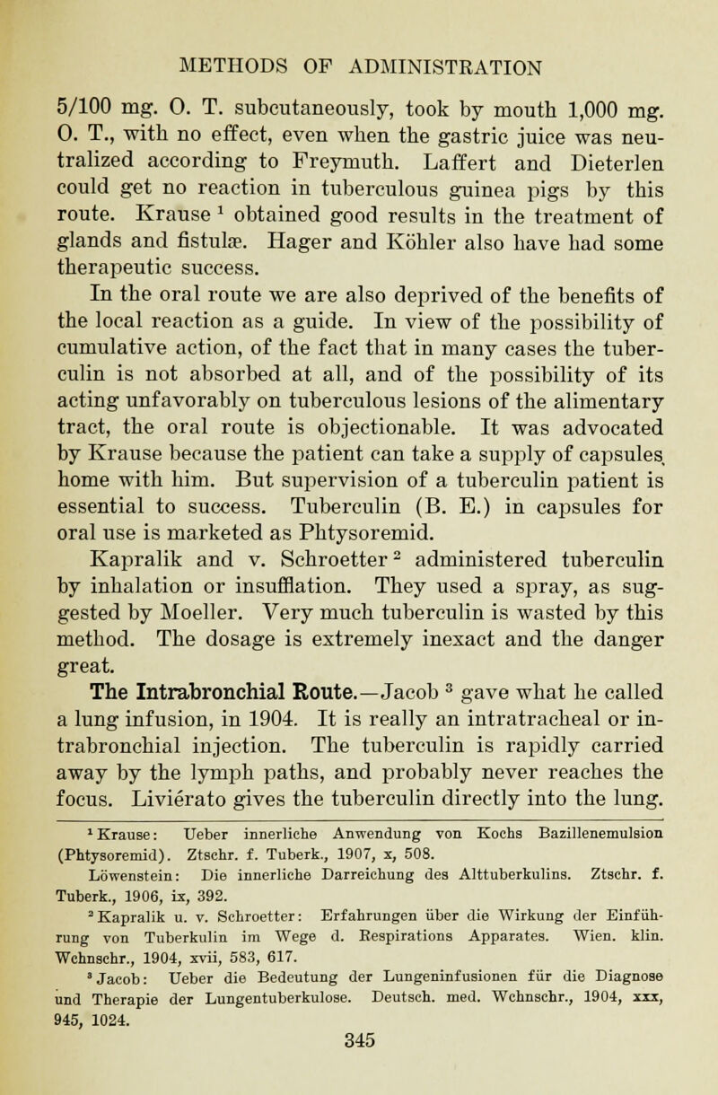 5/100 mg. 0. T. subcutaneously, took by mouth 1,000 mg. 0. T., with no effect, even when the gastric juice was neu- tralized according to Freymuth. Laffert and Dieterlen could get no reaction in tuberculous guinea pigs by this route. Krause 1 obtained good results in the treatment of glands and fistulse. Hager and Kohler also have had some therapeutic success. In the oral route we are also deprived of the benefits of the local reaction as a guide. In view of the possibility of cumulative action, of the fact that in many cases the tuber- culin is not absorbed at all, and of the possibility of its acting unfavorably on tuberculous lesions of the alimentary tract, the oral route is objectionable. It was advocated by Krause because the patient can take a supply of capsules home with him. But supervision of a tuberculin patient is essential to success. Tuberculin (B. E.) in capsules for oral use is marketed as Phtysoremid. Kapralik and v. Schroetter2 administered tuberculin by inhalation or insufflation. They used a spray, as sug- gested by Moeller. Very much tuberculin is wasted by this method. The dosage is extremely inexact and the danger great. The Intrabronchial Route.—Jacob 3 gave what he called a lung infusion, in 1904. It is really an intratracheal or in- trabronchial injection. The tuberculin is rapidly carried away by the lymph paths, and probably never reaches the focus. Livierato gives the tuberculin directly into the lung. 1 Krause: TJeber innerliche Anwendung von Kochs Bazillenemulsion (Phtysoremid). Ztschr. f. Tuberk., 1907, x, 508. Lowenstein: Die innerliche Darreiehung des Alttuberkulins. Ztschr. f. Tuberk., 1906, ix, 392. 2 Kapralik u. v. Schroetter: Erfahrungen iiber die Wirkung der Einf iih- rung von Tuberknlin ira Wege d. Respirations Apparates. Wien. klin. Wchnschr., 1904, xvii, 583, 617. 'Jacob: Ueber die Bedeutung der Lungeninfusionen fur die Diagnose und Therapie der Lungentuberkulose. Deutsch. med. Wchnschr., 1904, xxx, 945, 1024.