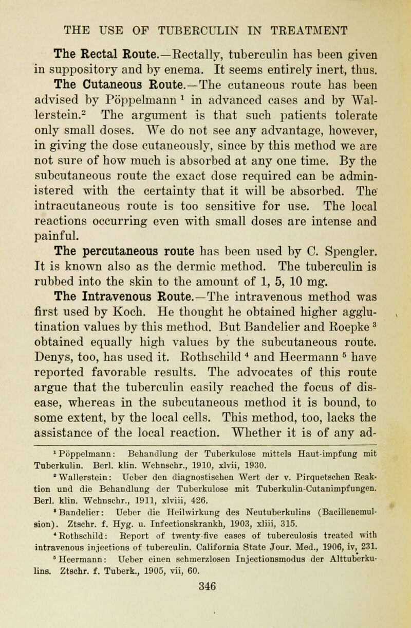 The Rectal Route.—Eectally, tuberculin has been given in suppository and by enema. It seems entirely inert, thus. The Cutaneous Route.—The cutaneous route has been advised by Poppelmann 1 in advanced cases and by Wal- lerstein.2 The argument is that such patients tolerate only small doses. We do not see any advantage, however, in giving the dose cutaneously, since by this method we are not sure of how much is absorbed at any one time. By the subcutaneous route the exact dose required can be admin- istered with the certainty that it will be absorbed. The intracutaneous route is too sensitive for use. The local reactions occurring even with small doses are intense and painful. The percutaneous route has been used by C. Spengler. It is known also as the dermic method. The tuberculin is rubbed into the skin to the amount of 1, 5, 10 mg. The Intravenous Route.—The intravenous method was first used by Koch. He thought he obtained higher agglu- tination values by this method. But Bandelier and Roepke3 obtained equally high values by the subcutaneous route. Denys, too, has used it. Rothschild 4 and Heermann 5 have reported favorable results. The advocates of this route argue that the tuberculin easily reached the focus of dis- ease, whereas in the subcutaneous method it is bound, to some extent, by the local cells. This method, too, lacks the assistance of the local reaction. Whether it is of any ad- 1 Poppelmann: Behandlung der Tuberkulose mittels Haut-impfung mit Tuberkulin. Berl. klin. Wchnschr., 1910, xlvii, 1930. ' Wallerstein: Ueber den diagnostisehen Wert der v. Pirquetschen Reak- tion und die Behandlung der Tuberkulose mit Tuberkulin-Cutanimpfungen. Berl. klin. Wchnschr., 1911, xlviii, 426. •Bandelier: Ueber die Heilwirkung des Neutuberkulins (Bacillenemul- sion). Ztschr. f. Hyg. u. Infectionskrankh, 1903, xliii, 315. •Rothschild: Report of twenty-five cases of tuberculosis treated with intravenous injections of tuberculin. California State Jour. Med., 1906, iv, 231. Heermann: Ueber einen schmerzlosen Injectionsmodus der Alttuberku- lins. Ztschr. f. Tuberk., 1905, vii, 60.