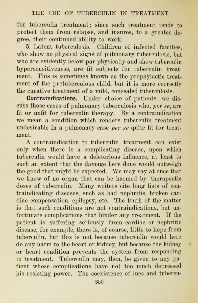 for tuberculin treatment; since such treatment tends to protect them from relapse, and insures, to a greater de- gree, their continued ability to work. 5. Latent tuberculosis. Children of infected families, who show no physical signs of pulmonary tuberculosis, but who are evidently below par physically and show tuberculin hypersensitiveness, are fit subjects for tuberculin treat- ment. This is sometimes known as the prophylactic treat- ment of the pretuberculous child, but it is more correctly the curative treatment of a mild, concealed tuberculosis. Contraindications.—Under choice of patients we dis- cuss those cases of pulmonary tuberculosis who, per se, are fit or unfit for tuberculin therapy. By a contraindication we mean a condition which renders tuberculin treatment undesirable in a pulmonary case per se quite fit for treat- ment. A contraindication to tuberculin treatment can exist only when there is a complicating disease, upon which tuberculin would have a deleterious influence, at least to such an extent that the damage here done would outweigh the good that might be expected. We may say at once that we know of no organ that can be harmed by therapeutic doses of tuberculin. Many writers cite long lists of con- traindicating diseases, such as bad nephritis, broken car- diac compensation, epilepsy, etc. The truth of the matter is that such conditions are not contraindications, but un- fortunate complications that hinder any treatment. If the patient is suffering seriously from cardiac or nephritic disease, for example, there is, of course, little to hope from tuberculin, but this is not because tuberculin would here do any harm to the heart or kidney, but because the kidney or heart condition prevents the system from responding to treatment. Tuberculin may, then, be given to any pa- tient whose complications have not too much depressed his resisting power. The coexistence of lues and tubercu-