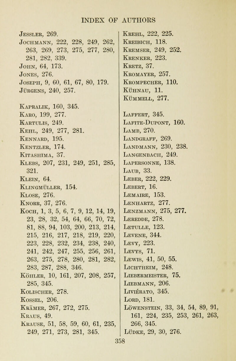 Jessler, 269. Jochmann, 222, 228, 249, 262, 263, 269, 273, 275, 277, 280, 281, 282, 339. John, 64, 173. Jones, 276. Joseph, 9, 60, 61, 67, 80, 179. Jurgens, 240, 257. Kapralik, 160, 345. Karo, 199, 277. Kartulis, 249. Kehl, 249, 277, 281. Kennard, 195. Kentzler, 174. Kitashima, 37. Klebs, 207, 231, 249, 251, 285, 321. Klein, 64. Klingmuller, 154. Klose, 276. Knorr, 37, 276. Koch, 1, 3, 5, 6, 7, 9, 12, 14, 19, 23, 28, 32, 54, 64, 66, 70, 72, 81, 88, 94, 103, 200, 213, 214, 215, 216, 217, 218, 219, 220, 223, 228, 232, 234, 238, 240, 241, 242, 247, 255, 256, 261, 263, 275, 278, 280, 281, 282, 283, 287, 288, 346. Kohler, 10, 161, 207, 208, 257, 285, 345. Kolischer, 278. Kossel, 206. Kramer, 267, 272, 275. Kraus, 49. Krause, 51, 58, 59, 60, 61, 235, 249, 271, 273, 281, 345. Krehl, 222, 225. Kreibich, 118. Kremser, 249, 252. Krenker, 223. Kretz, 37. Kromayer, 257. Krompecher, 110. Kuhnau, 11. KtJMMELL, 277. Laffert, 345. LafiteJJupont, 160. Lamb, 270. Landgraff, 269. Landmann, 230, 238. Langenbach, 249. Lapersonne, 138. Laub, 33. Leber, 222, 229. Lebert, 16. Lemaire, 153. Lenhartz, 277. Lenzmann, 275, 277. Leredde, 278. Letulle, 123. Levene, 344. Levy, 223. Levys, 71. Lewis, 41, 50, 55. Lichtheim, 248. Liebermeister, 75. Liebmann, 206. LrviERATO, 345. Lord, 181. Lowenstein, 33, 34, 54, 89, 91, 161, 224, 235, 253, 261, 263, 266, 345. Ludke, 29, 30, 276.