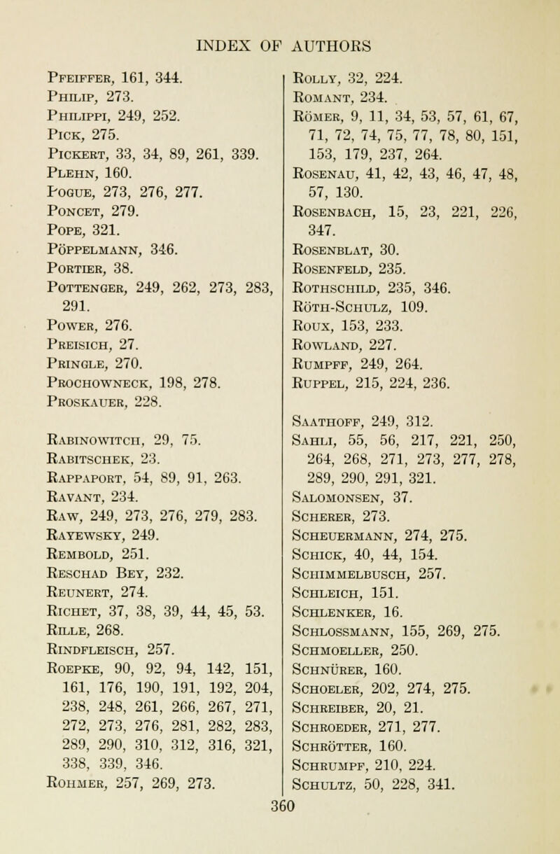 Pfeiffer, 161, 344. Philip, 273. Philippi, 249, 252. Pick, 275. Pickert, 33, 34, 89, 261, 339. Plehn, 160. Pogue, 273, 276, 277. Poncet, 279. Pope, 321. Poppelmann, 346. PORTIER, 38. Pottenger, 249, 262, 273, 283, 291. Power, 276. Preisich, 27. Pringle, 270. Prochowneck, 198, 278. Proskauer, 228. Rabinowitcii, 29, 75. Rabitschek, 23. Rappaport, 54, 89, 91, 263. Ravant, 234. Raw, 249, 273, 276, 279, 283. Ratewsky, 249. Rembold, 251. Reschad Bey, 232. Reunert, 274. Richet, 37, 38, 39, 44, 45, 53. Rille, 268. Rindfleisch, 257. Roepke, 90, 92, 94, 142, 151, 161, 176, 190, 191, 192, 204, 238, 248, 261, 266, 267, 271, 272, 273, 276, 281, 282, 283, 289, 290, 310, 312, 316, 321, 338, 339, 346. Rohmer, 257, 269, 273. Rolly, 32, 224. Romant, 234. Romer, 9, 11, 34, 53, 57, 61, 67, 71, 72, 74, 75, 77, 78, 80, 151, 153, 179, 237, 264. Rosenau, 41, 42, 43, 46, 47, 48, 57, 130. Rosenbach, 15, 23, 221, 226, 347. rosenblat, 30. Rosenfeld, 235. Rothschild, 235, 346. Rotii-Schulz, 109. Roux, 153, 233. Rowland, 227. Rumpff, 249, 264. Ruppel, 215, 224, 236. Saathoff, 249, 312. Sahli, 55, 56, 217, 221, 250, 264, 268, 271, 273, 277, 278, 289, 290, 291, 321. Salomonsen, 37. Scherer, 273. Scheuermann, 274, 275. Schick, 40, 44, 154. Schimmelbusch, 257. Schleich, 151. Schlenker, 16. Schlossmann, 155, 269, 275. Schmoeller, 250. Schnurer, 160. Schoeler, 202, 274, 275. schreiber, 20, 21. Schroeder, 271, 277. schrotter, 160. Schrumpf, 210, 224. Schultz, 50, 228, 341.
