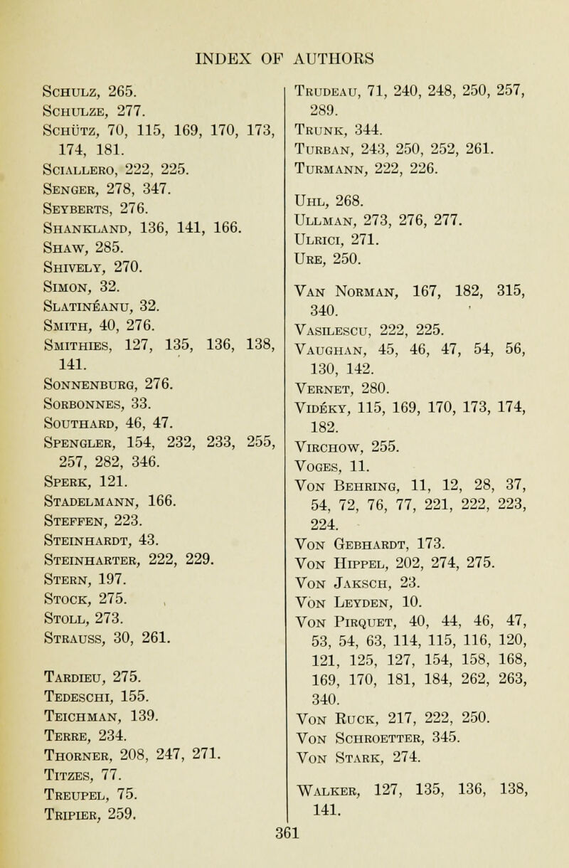 Schulz, 265. Schulze, 277. Schutz, 70, 115, 169, 170, 173, 174, 181. Sciallero, 222, 225. Senger, 278, 347. Seyberts, 276. Shankland, 136, 141, 166. Shaw, 285. Shively, 270. Simon, 32. Slatineanu, 32. Smith, 40, 276. Smithies, 127, 135, 136, 138, 141. sonnenburg, 276. sorbonnes, 33. Southard, 46, 47. Spengler, 154, 232, 233, 255, 257, 282, 346. Sperk, 121. Stadelmann, 166. Steppen, 223. Steinhardt, 43. Steinharter, 222, 229. Stern, 197. Stock, 275. Stoll, 273. Strauss, 30, 261. Tardieu, 275. Tedeschi, 155. Teichman, 139. Terre, 234. Thorner, 208, 247, 271. Titzes, 77. Treupel, 75. Tripier, 259. Trudeau, 71, 240, 248, 250, 257, 289. Trunk, 344. Turban, 243, 250, 252, 261. Turmann, 222, 226. Uhl, 268. Ullman, 273, 276, 277. Ulrici, 271. Ure, 250. Van Norman, 167, 182, 315, 340. Vasilescu, 222, 225. Vaughan, 45, 46, 47, 54, 56, 130, 142. Vernet, 280. Videky, 115, 169, 170, 173, 174, 182. Virchow, 255. VOGES, 11. Von Behring, 11, 12, 28, 37, 54, 72, 76, 77, 221, 222, 223, 224. Von Gebhardt, 173. Von Hippel, 202, 274, 275. Von Jaksch, 23. Von Leyden, 10. Von Pirquet, 40, 44, 46, 47, 53, 54, 63, 114, 115, 116, 120, 121, 125, 127, 154, 158, 168, 169, 170, 181, 184, 262, 263, 340. Von Ruck, 217, 222, 250. Von Schroetter, 345. Von Stark, 274. Walker, 127, 135, 136, 138, 141.