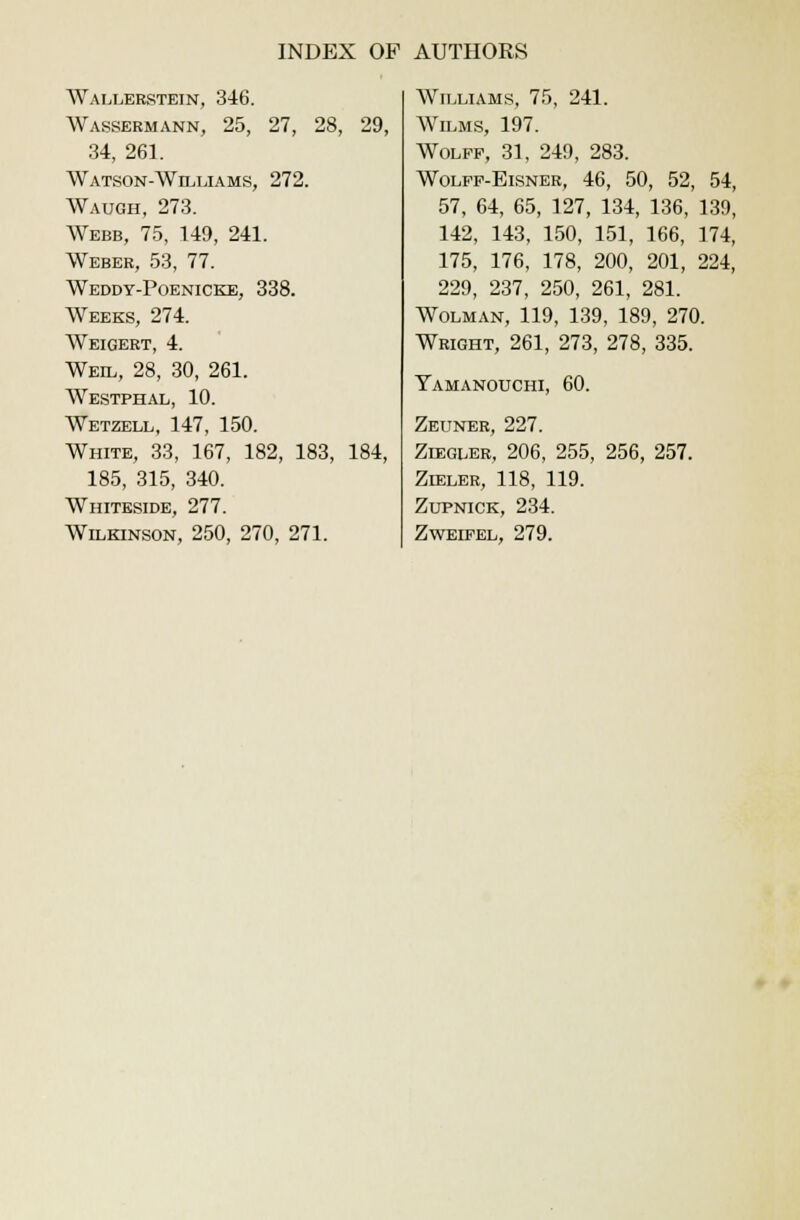 Wallerstein, 346. Wassermann, 25, 27, 28, 29, 34, 261. Watson-Williams, 272. Waugh, 273. Webb, 75, 149, 241. Weber, 53, 77. Weddy-Poenicke, 338. Weeks, 274. Weigert, 4. Weil, 28, 30, 261. Westphal, 10. Wetzell, 147, 150. White, 33, 167, 182, 183, 184, 185, 315, 340. Whiteside, 277. Wilkinson, 250, 270, 271. Williams, 75, 241. Wilms, 197. Wolff, 31, 249, 283. Wolff-Eisner, 46, 50, 52, 54, 57, 64, 65, 127, 134, 136, 139, 142, 143, 150, 151, 166, 174, 175, 176, 178, 200, 201, 224, 229, 237, 250, 261, 281. Wolman, 119, 139, 189, 270. Wright, 261, 273, 278, 335. Yamanouchi, 60. Zeuner, 227. Ziegler, 206, 255, 256, 257. Zieler, 118, 119. Zupnick, 234. Zweifel, 279.