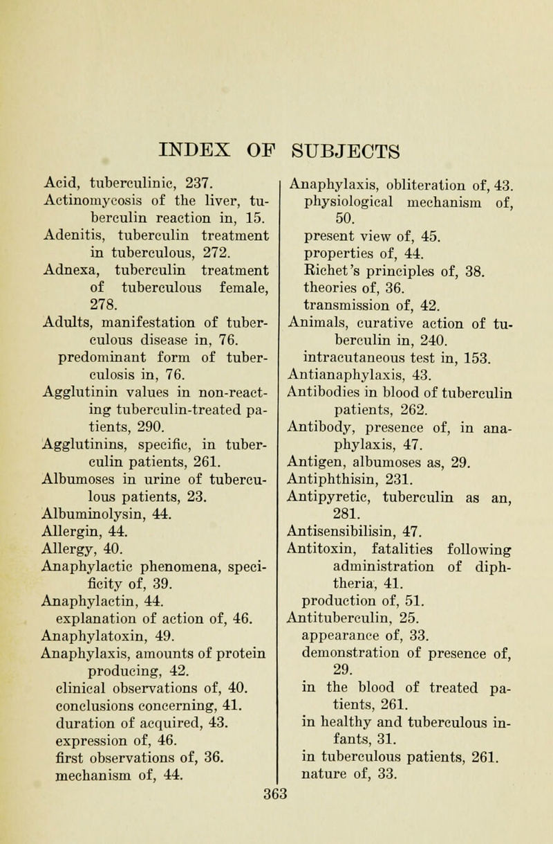 INDEX OP SUBJECTS Acid, tuberculide, 237. Actinomycosis of the liver, tu- berculin reaction in, 15. Adenitis, tuberculin treatment in tuberculous, 272. Adnexa, tuberculin treatment of tuberculous female, 278. Adults, manifestation of tuber- culous disease in, 76. predominant form of tuber- culosis in, 76. Agglutinin values in non-react- ing tuberculin-treated pa- tients, 290. Agglutinins, specific, in tuber- culin patients, 261. Albumoses in urine of tubercu- lous patients, 23. Albuminolysin, 44. Allergin, 44. Allergy, 40. Anaphylactic phenomena, speci- ficity of, 39. Auaphylactin, 44. explanation of action of, 46. Anaphylatoxin, 49. Anaphylaxis, amounts of protein producing, 42. clinical observations of, 40. conclusions concerning, 41. duration of acquired, 43. expression of, 46. first observations of, 36. mechanism of, 44. Anaphylaxis, obliteration of, 43. physiological mechanism of, 50. present view of, 45. properties of, 44. Richet's principles of, 38. theories of, 36. transmission of, 42. Animals, curative action of tu- berculin in, 240. intracutaneous test in, 153. Antianaphylaxis, 43. Antibodies in blood of tuberculin patients, 262. Antibody, presence of, in ana- phylaxis, 47. Antigen, albumoses as, 29. Antiphthisin, 231. Antipyretic, tuberculin as an, 281. Antisensibilisin, 47. Antitoxin, fatalities following administration of diph- theria, 41. production of, 51. Antituberculin, 25. appearance of, 33. demonstration of presence of, 29. in the blood of treated pa- tients, 261. in healthy and tuberculous in- fants, 31. in tuberculous patients, 261. nature of, 33.