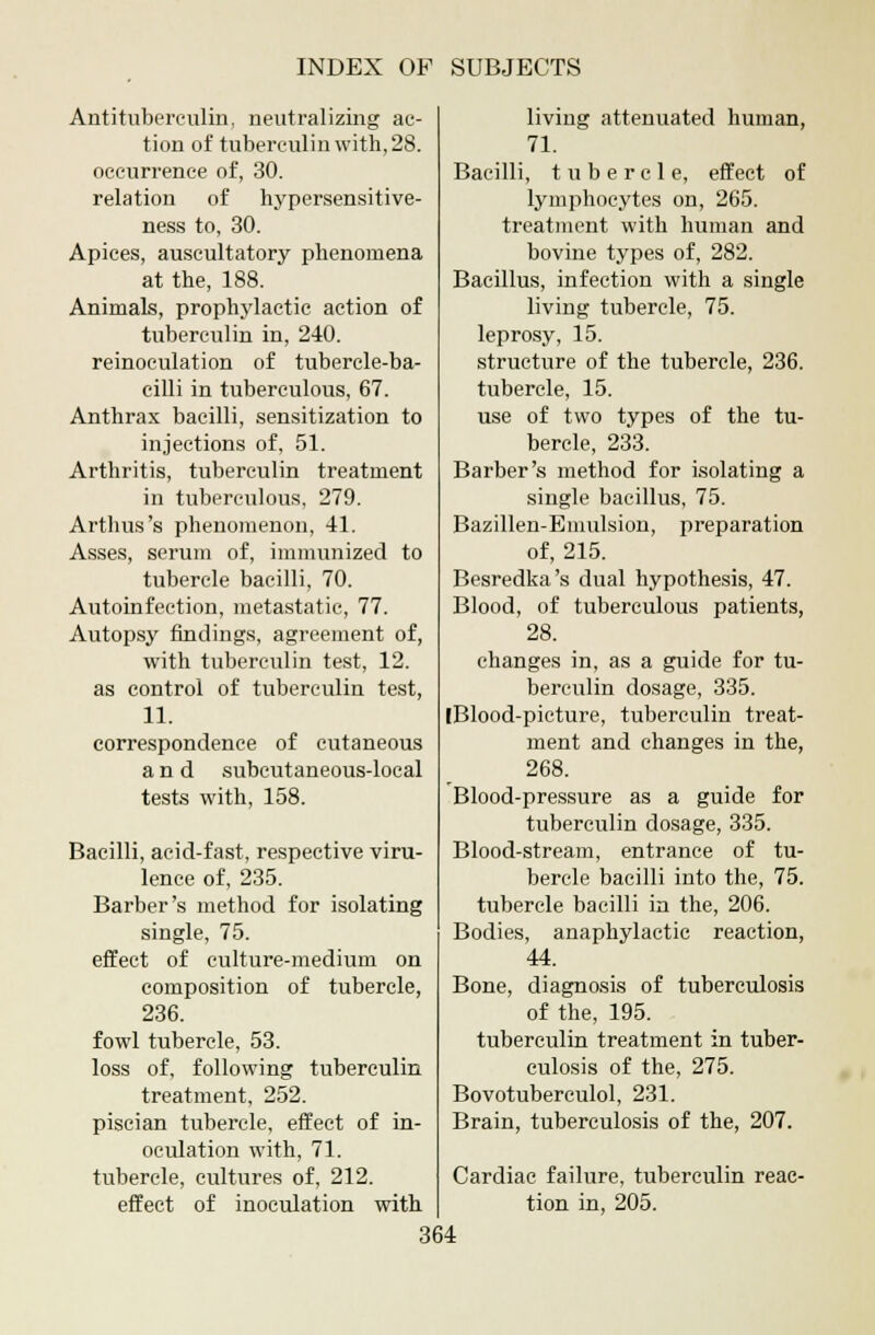 Antituberculin, neutralizing ac- tion of tuberculin with, 28. occurrence of, 30. relation of hypersensitive- ness to, 30. Apices, auscultatory phenomena at the, 188. Animals, prophylactic action of tuberculin in, 240. reinoculation of tubercle-ba- cilli in tuberculous, 67. Anthrax bacilli, sensitization to injections of, 51. Arthritis, tuberculin treatment in tuberculous, 279. Arthus's phenomenon, 41. Asses, serum of, immunized to tubercle bacilli, 70. Autoinfection, metastatic, 77. Autopsy findings, agreement of, with tuberculin test, 12. as control of tuberculin test, 11. correspondence of cutaneous and subcutaneous-local tests with, 158. Bacilli, acid-fast, respective viru- lence of, 235. Barber's method for isolating single, 75. effect of culture-medium on composition of tubercle, 236. fowl tubercle, 53. loss of, following tuberculin treatment, 252. piscian tubercle, effect of in- oculation with, 71. tubercle, cultures of, 212. effect of inoculation with living attenuated human, 71. Bacilli, tubercle, effect of lymphocytes on, 265. treatment with human and bovine types of, 282. Bacillus, infection with a single living tubercle, 75. leprosy, 15. structure of the tubercle, 236. tubercle, 15. use of two types of the tu- bercle, 233. Barber's method for isolating a single bacillus, 75. Bazillen-Emulsion, preparation of, 215. Besredka's dual hypothesis, 47. Blood, of tuberculous patients, 28. changes in, as a guide for tu- berculin dosage, 335. (Blood-picture, tuberculin treat- ment and changes in the, 268. Blood-pressure as a guide for tuberculin dosage, 335. Blood-stream, entrance of tu- bercle bacilli into the, 75. tubercle bacilli in the, 206. Bodies, anaphylactic reaction, 44. Bone, diagnosis of tuberculosis of the, 195. tuberculin treatment in tuber- culosis of the, 275. Bovotuberculol, 231. Brain, tuberculosis of the, 207. Cardiac failure, tuberculin reac- tion in, 205.