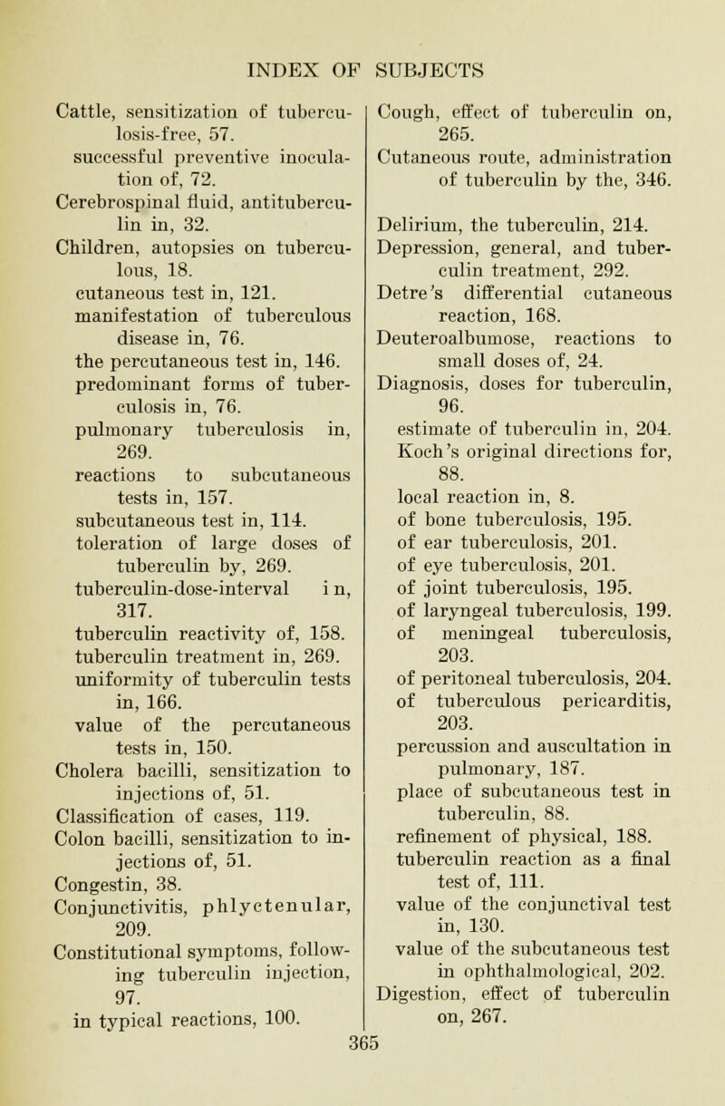 Cattle, sensitization of tubercu- losis-free, 57. successful preventive inocula- tion of, 72. Cerebrospinal fluid, antitubercu- lin in, 32. Children, autopsies on tubercu- lous, 18. cutaneous test in, 121. manifestation of tuberculous disease in, 76. the percutaneous test in, 146. predominant forms of tuber- culosis in, 76. pulmonary tuberculosis in, 269. reactions to subcutaneous tests in, 157. subcutaneous test in, 114. toleration of large doses of tuberculin by, 269. tuberculin-dose-interval i n, 317. tuberculin reactivity of, 158. tuberculin treatment in, 269. uniformity of tuberculin tests in, 166. value of the percutaneous tests in, 150. Cholera bacilli, sensitization to injections of, 51. Classification of cases, 119. Colon bacilli, sensitization to in- jections of, 51. Congestin, 38. Conjunctivitis, phlyctenular, 209. Constitutional symptoms, follow- ing tuberculin injection, 97. in typical reactions, 100. Cough, effect of tuberculin on, 265. Cutaneous route, administration of tuberculin by the, 346. Delirium, the tuberculin, 214. Depression, general, and tuber- culin treatment, 292. Detre's differential cutaneous reaction, 168. Deuteroalbumose, reactions to small doses of, 24. Diagnosis, doses for tuberculin, 96. estimate of tuberculin in, 204. Koch's original directions for, 88. local reaction in, 8. of bone tuberculosis, 195. of ear tuberculosis, 201. of eye tuberculosis, 201. of joint tuberculosis, 195. of laryngeal tuberculosis, 199. of meningeal tuberculosis, 203. of peritoneal tuberculosis, 204. of tuberculous pericarditis, 203. percussion and auscultation in pulmonary, 187. place of subcutaneous test in tuberculin, 88. refinement of physical, 188. tuberculin reaction as a final test of, 111. value of the conjunctival test in, 130. value of the subcutaneous test in ophthalmological, 202. Digestion, effect of tuberculin on, 267.