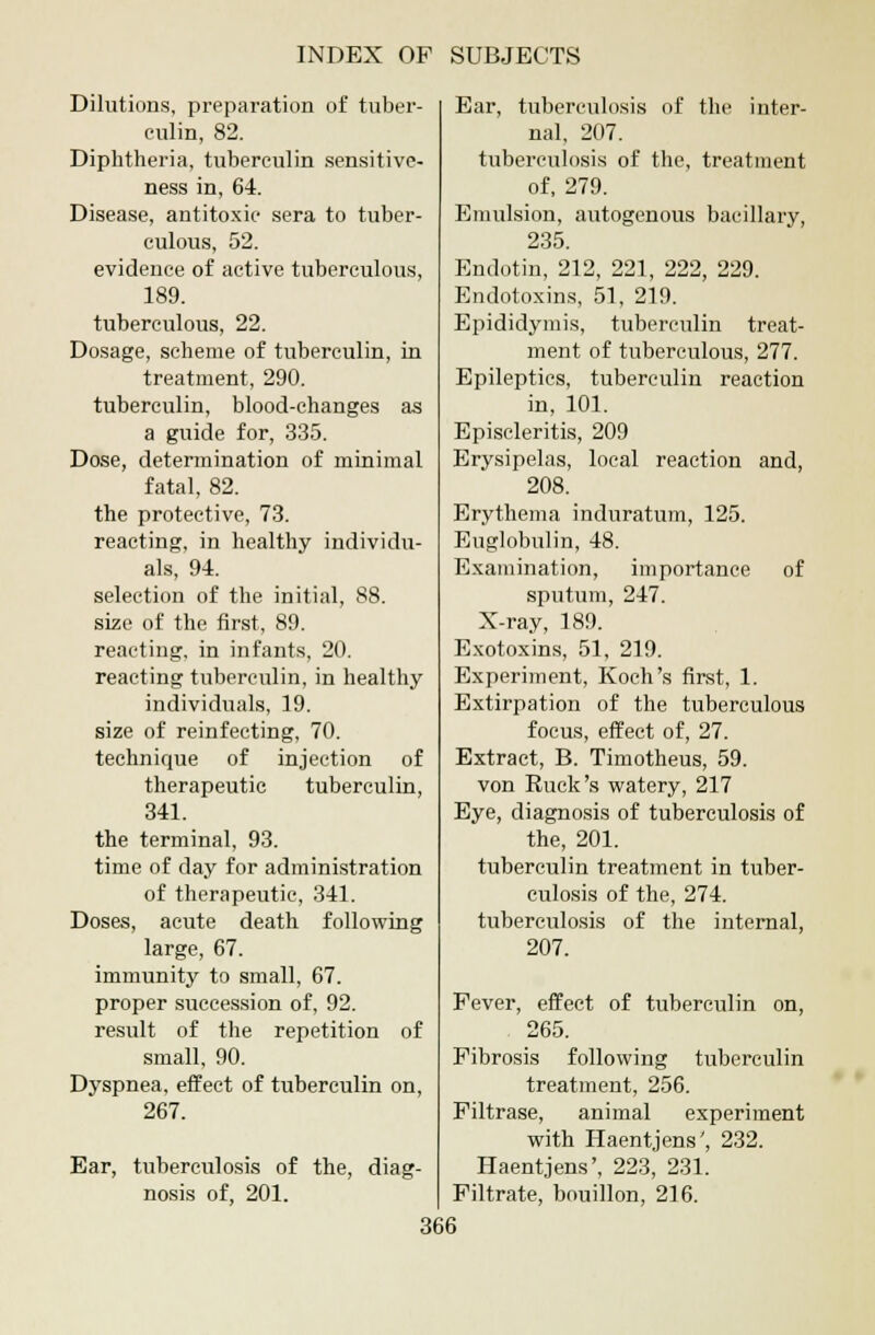 Dilutions, preparation of tuber- culin, 82. Diphtheria, tuberculin sensitive- ness in, 64. Disease, antitoxic sera to tuber- culous, 52. evidence of active tuberculous, 189. tuberculous, 22. Dosage, scheme of tuberculin, in treatment, 290. tuberculin, blood-changes as a guide for, 335. Dose, determination of minimal fatal, 82. the protective, 73. reacting, in healthy individu- als, 9-4. selection of the initial, 88. size of the first, 89. reacting, in infants, 20. reacting tuberculin, in healthy individuals, 19. size of reinfecting, 70. technique of injection of therapeutic tuberculin, 341. the terminal, 93. time of day for administration of therapeutic, 341. Doses, acute death following large, 67. immunity to small, 67. proper succession of, 92. result of the repetition of small, 90. Dyspnea, effect of tuberculin on, 267. Ear, tuberculosis of the, diag- nosis of, 201. Ear, tuberculosis of the inter- nal, 207. tuberculosis of the, treatment of, 279. Emulsion, autogenous bacillary, 235. Endotin, 212, 221, 222, 229. Endotoxins, 51, 219. Epididymis, tuberculin treat- ment of tuberculous, 277. Epileptics, tuberculin reaction in, 101. Episcleritis, 209 Erysipelas, local reaction and, 208. Erythema induratum, 125. Euglobulin, 48. Examination, importance of sputum, 247. X-ray, 189. Exotoxins, 51, 219. Experiment, Koch's first, 1. Extirpation of the tuberculous focus, effect of, 27. Extract, B. Timotheus, 59. von Ruck's watery, 217 Eye, diagnosis of tuberculosis of the, 201. tuberculin treatment in tuber- culosis of the, 274. tuberculosis of the internal, 207. Fever, effect of tuberculin on, 265. Fibrosis following tuberculin treatment, 256. Filtrase, animal experiment with Haentjens', 232. Haentjens', 223, 231. Filtrate, bouillon, 216.