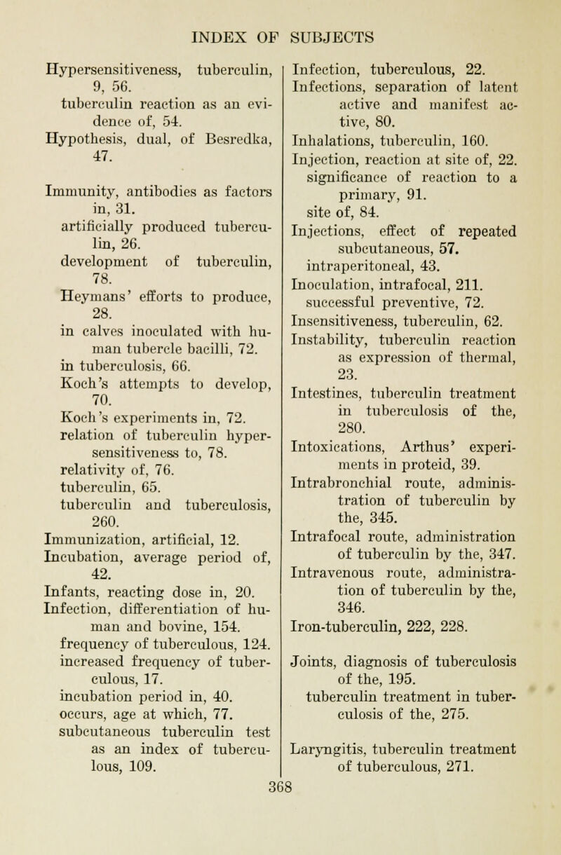 Hypersensitiveness, tuberculin, 9, 56. tuberculin reaction as an evi- dence of, 54. Hypothesis, dual, of Besredka, 47. Immunity, antibodies as factors in, 31. artificially produced tubercu- lin, 26. development of tuberculin, 78. Heymans' efforts to produce, 28. in calves inoculated with hu- man tubercle bacilli, 72. in tuberculosis, 66. Koch's attempts to develop, 70. Koch's experiments in, 72. relation of tuberculin hyper- sensitiveness to, 78. relativity of, 76. tuberculin, 65. tuberculin and tuberculosis, 260. Immunization, artificial, 12. Incubation, average period of, 42. Infants, reacting dose in, 20. Infection, differentiation of hu- man and bovine, 154. frequency of tuberculous, 124. increased frequency of tuber- culous, 17. incubation period in, 40. occurs, age at which, 77. subcutaneous tuberculin test as an index of tubercu- lous, 109. Infection, tuberculous, 22. Infections, separation of latent active and manifest ac- tive, 80. Inhalations, tuberculin, 160. Injection, reaction at site of, 22. significance of reaction to a primary, 91. site of, 84. Injections, effect of repeated subcutaneous, 57. intraperitoneal, 43. Inoculation, intrafocal, 211. successful preventive, 72. Insensitiveness, tuberculin, 62. Instability, tuberculin reaction as expression of thermal, 23. Intestines, tuberculin treatment in tuberculosis of the, 280. Intoxications, Arthus' experi- ments in proteid, 39. Intrabronchial route, adminis- tration of tuberculin by the, 345. Intrafocal route, administration of tuberculin by the, 347. Intravenous route, administra- tion of tuberculin by the, 346. Iron-tuberculin, 222, 228. Joints, diagnosis of tuberculosis of the, 195. tuberculin treatment in tuber- culosis of the, 275. Laryngitis, tuberculin treatment of tuberculous, 271.