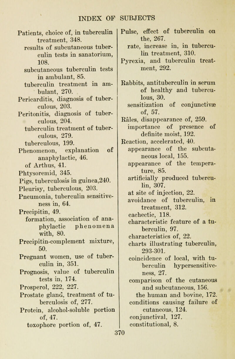 Patients, choice of, in tuberculin treatment, 348. results of subcutaneous tuber- culin tests in sanatorium, 108. subcutaneous tuberculin tests in ambulant, 85. tuberculin treatment in am- bulant, 270. Pericarditis, diagnosis of tuber- culous, 203. Peritonitis, diagnosis of tuber- culous, 204. tuberculin treatment of tuber- culous, 279. tuberculous, 199. Phenomenon, explanation of anaphylactic, 46. of Arthus, 41. Phtysoremid, 345. Pigs, tuberculosis in guinea,240. Pleurisy, tuberculous, 203. Pneumonia, tuberculin sensitive- ness in, 64. Precipitin, 49. formation, association of ana- phylactic phenomena with, 80. Precipitin-complement mixture, 50. Pregnant women, use of tuber- culin in, 351. Prognosis, value of tuberculin tests in, 174. Prosperol, 222, 227. Prostate gland, treatment of tu- berculosis of, 277. Protein, alcohol-soluble portion of, 47. toxophore portion of, 47. Pulse, effect of tuberculin on the, 267. rate, increase in, in tubercu- lin treatment, 310. Pyrexia, and tuberculin treat- ment, 292. Rabbits, antituberculin in serum of healthy and tubercu- lous, 30. sensitization of conjunctiva? of, 57. Rales, disappearance of, 259. importance of presence of definite moist, 192. Reaction, accelerated, 40. appearance of the subcuta- neous local, 155. appearance of the tempera- ture, 85. artificially produced tubercu- lin, 307. at site of injection, 22. avoidance of tuberculin, in treatment, 312. cachectic, 118. characteristic feature of a tu- berculin, 97. characteristics of, 22. charts illustrating tuberculin, 293-301. coincidence of local, with tu- berculin hypersensitive- ness, 27. comparison of the cutaneous and subcutaneous, 156. the human and bovine, 172. conditions causing failure of cutaneous, 124. conjunctival, 127. constitutional, 8.