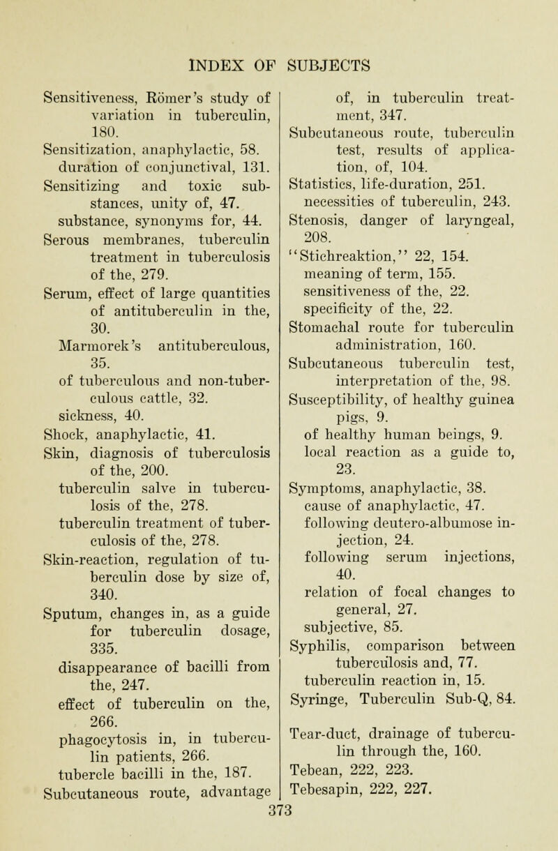 Sensitiveness, Romer's study of variation in tuberculin, 180. Sensitization, anaphylactic, 58. duration of conjunctival, 131. Sensitizing and toxic sub- stances, unity of, 47. substance, synonyms for, 44. Serous membranes, tuberculin treatment in tuberculosis of the, 279. Serum, effect of large quantities of antituberculin in the, 30. Marmorek's antituberculous, 35. of tuberculous and non-tuber- culous cattle, 32. sickness, 40. Shock, anaphylactic, 41. Skin, diagnosis of tuberculosis of the, 200. tuberculin salve in tubercu- losis of the, 278. tuberculin treatment of tuber- culosis of the, 278. Skin-reaction, regulation of tu- berculin dose by size of, 340. Sputum, changes in, as a guide for tuberculin dosage, 335. disappearance of bacilli from the, 247. effect of tuberculin on the, 266. phagocytosis in, in tubercu- lin patients, 266. tubercle bacilli in the, 187. Subcutaneous route, advantage of, in tuberculin treat- ment, 347. Subcutaneous route, tuberculin test, results of applica- tion, of, 104. Statistics, life-duration, 251. necessities of tuberculin, 243. Stenosis, danger of laryngeal, 208. Stichreaktion, 22, 154. meaning of term, 155. sensitiveness of the, 22. specificity of the, 22. Stomachal route for tuberculin administration, 160. Subcutaneous tuberculin test, interpretation of the, 98. Susceptibility, of healthy guinea pigs, 9. of healthy human beings, 9. local reaction as a guide to, 23. Symptoms, anaphylactic, 38. cause of anaphylactic, 47. following deutero-albumose in- jection, 24. following serum injections, 40. relation of focal changes to general, 27. subjective, 85. Syphilis, comparison between tuberculosis and, 77. tuberculin reaction in, 15. Syringe, Tuberculin Sub-Q, 84. Tear-duct, drainage of tubercu- lin through the, 160. Tebean, 222, 223. Tebesapin, 222, 227.