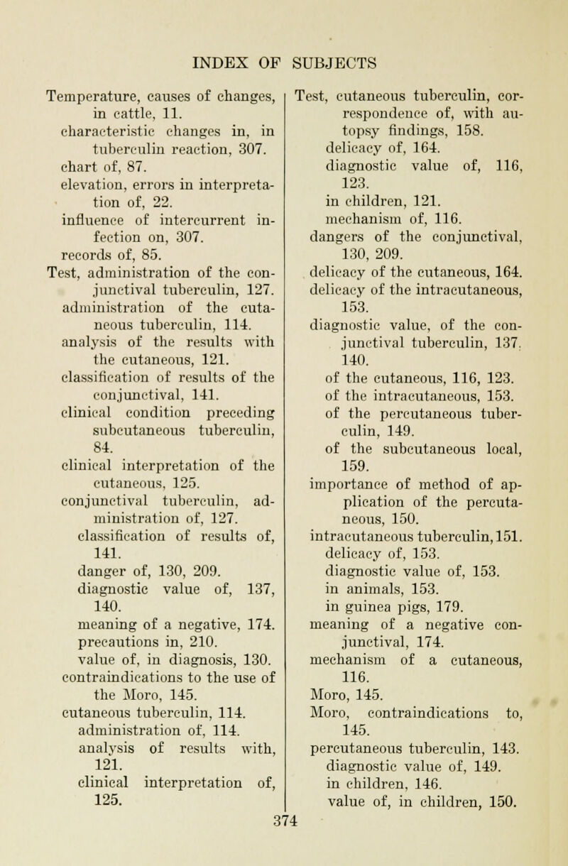 Temperature, causes of changes, in cattle, 11. characteristic changes in, in tuberculin reaction, 307. chart of, 87. elevation, errors in interpreta- tion of, 22. influence of intercurrent in- fection on, 307. records of, 85. Test, administration of the con- junctival tuberculin, 127. administration of the cuta- neous tuberculin, 114. analysis of the results with the cutaneous, 121. classification of results of the conjunctival, 141. clinical condition preceding subcutaneous tuberculin, 84. clinical interpretation of the cutaneous, 125. conjunctival tuberculin, ad- ministration of, 127. classification of results of, 141. danger of, 130, 209. diagnostic value of, 137, 140. meaning of a negative, 174. precautions in, 210. value of, in diagnosis, 130. contraindications to the use of the Moro, 145. cutaneous tuberculin, 114. administration of, 114. analvsis of results with, 121. clinical interpretation of, 125. Test, cutaneous tuberculin, cor- respondence of, with au- topsy findings, 158. delicacy of, 164. diagnostic value of, 116, 123. in children, 121. mechanism of, 116. dangers of the conjunctival, 130, 209. delicacy of the cutaneous, 164. delicacy of the intracutaneous, 153. diagnostic value, of the con- junctival tuberculin, 137. 140. of the cutaneous, 116, 123. of the intracutaneous, 153. of the percutaneous tuber- culin, 149. of the subcutaneous local, 159. importance of method of ap- plication of the percuta- neous, 150. intracutaneous tuberculin, 151. delicacy of, 153. diagnostic value of, 153. in animals, 153. in guinea pigs, 179. meaning of a negative con- junctival, 174. mechanism of a cutaneous, 116. Moro, 145. Moro, contraindications to, 145. percutaneous tuberculin, 143. diagnostic value of, 149. in children, 146. value of, in children, 150.