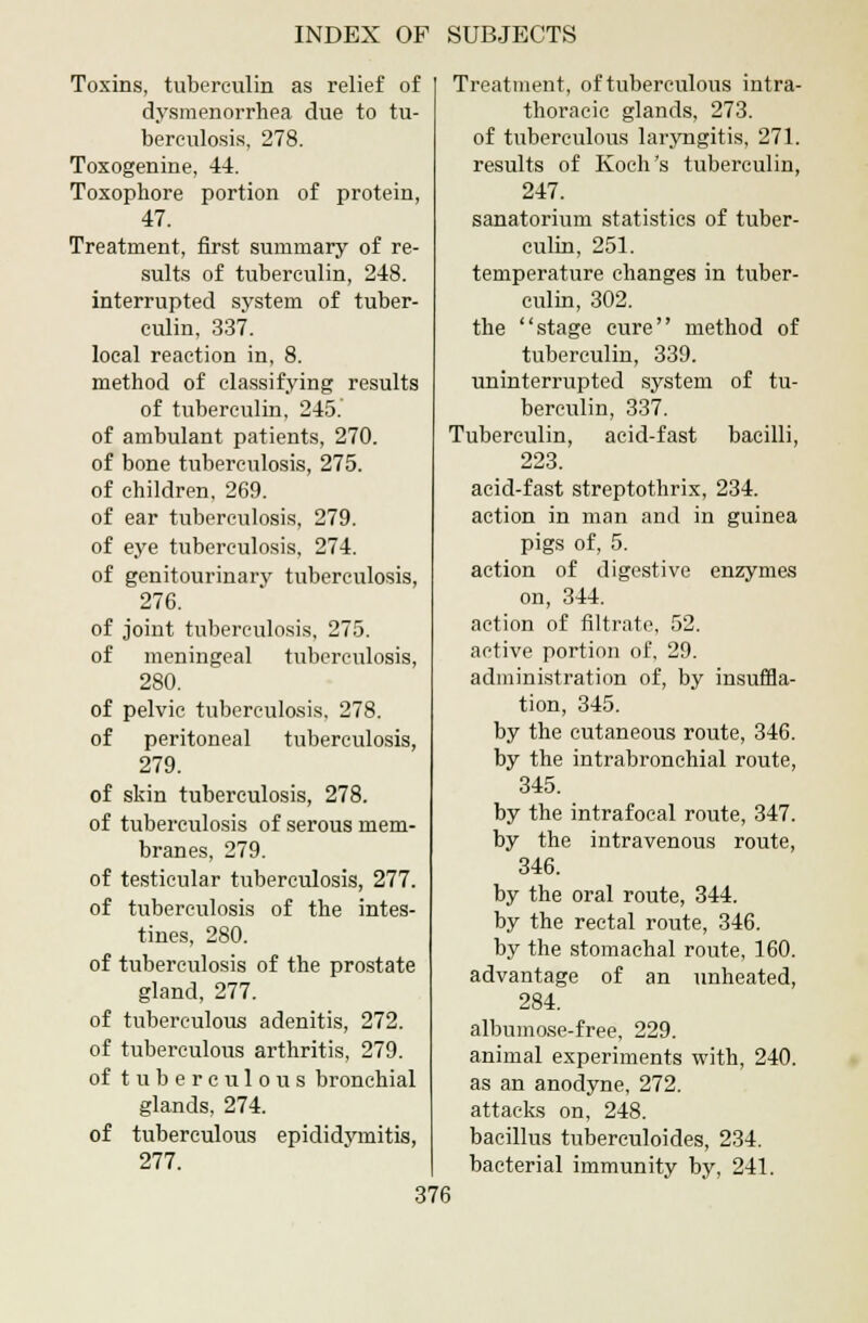 Toxins, tuberculin as relief of dysmenorrhea due to tu- berculosis, 278. Toxogenine, 44. Toxophore portion of protein, 47. Treatment, first summary of re- sults of tuberculin, 248. interrupted system of tuber- culin, 337. local reaction in, 8. method of classifying results of tuberculin, 245. of ambulant patients, 270. of bone tuberculosis, 275. of children, 269. of ear tuberculosis, 279. of eye tuberculosis, 274. of genitourinary tuberculosis, 276. of joint tuberculosis, 275. of meningeal tuberculosis, 280. of pelvic tuberculosis, 278. of peritoneal tuberculosis, 279. of skin tuberculosis, 278. of tuberculosis of serous mem- branes, 279. of testicular tuberculosis, 277. of tuberculosis of the intes- tines, 280. of tuberculosis of the prostate gland, 277. of tuberculous adenitis, 272. of tuberculous arthritis, 279. of tuberculous bronchial glands, 274. of tuberculous epididymitis, 277. Treatment, of tuberculous intra- thoracic glands, 273. of tuberculous laryngitis, 271. results of Koch's tuberculin, 247. sanatorium statistics of tuber- culin, 251. temperature changes in tuber- culin, 302. the stage cure method of tuberculin, 339. uninterrupted system of tu- berculin, 337. Tuberculin, acid-fast bacilli, 223. acid-fast streptothrix, 234. action in man and in guinea pigs of, 5. action of digestive enzymes on, 344. action of filtrate, 52. active portion of, 29. administration of, by insuffla- tion, 345. by the cutaneous route, 346. by the intrabronchial route, 345. by the intrafocal route, 347. by the intravenous route, 346. by the oral route, 344. by the rectal route, 346. by the stomachal route, 160. advantage of an unheated, 284. albumose-free, 229. animal experiments with, 240. as an anodyne, 272. attacks on, 248. bacillus tuberculides, 234. bacterial immunity by, 241.