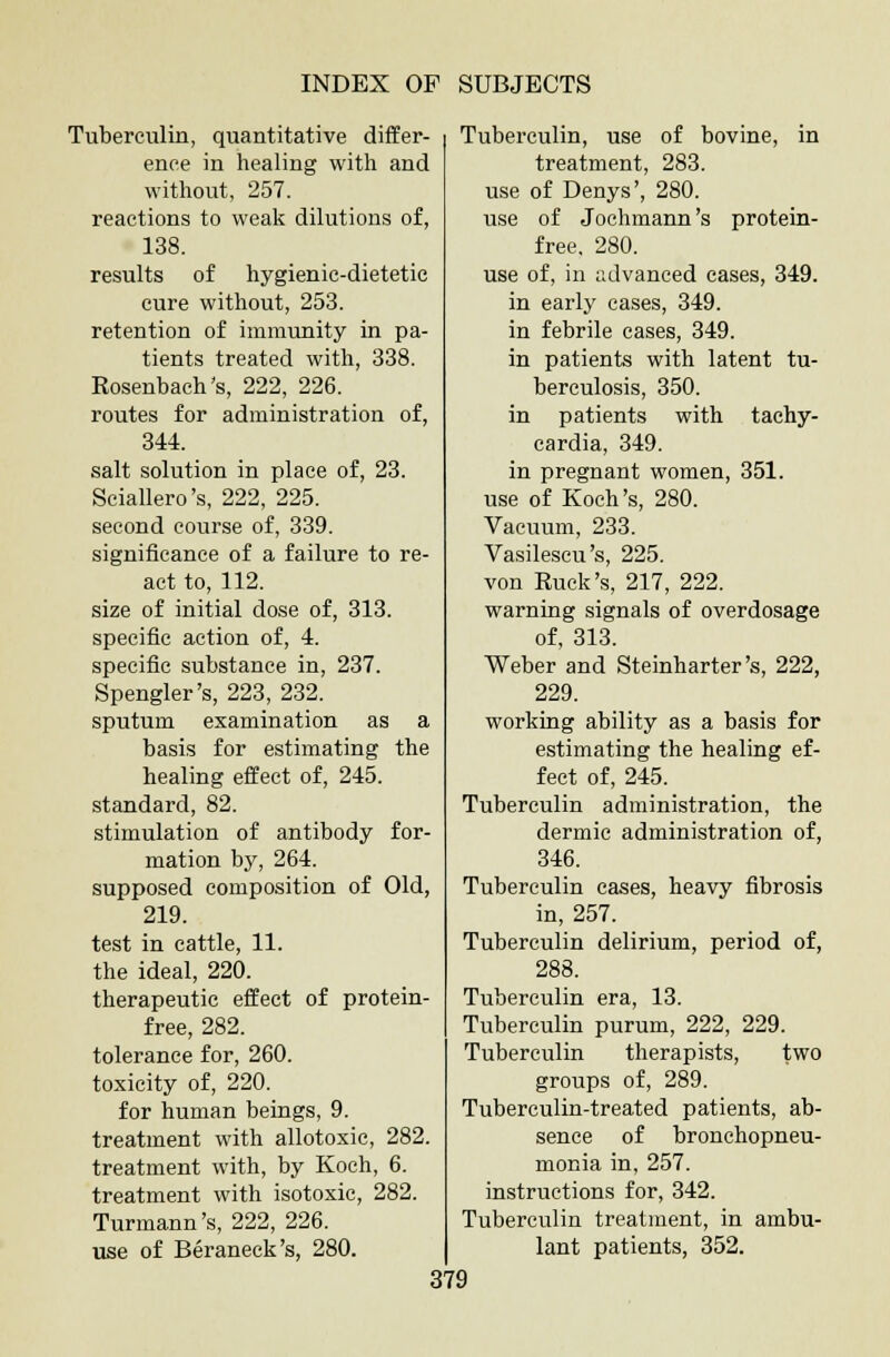 Tuberculin, quantitative differ- Tuberculin, use of bovine, in ence in healing with and without, 257. reactions to weak dilutions of, 138. results of hygienic-dietetic cure without, 253. retention of immunity in pa- tients treated with, 338. Rosenbach's, 222, 226. routes for administration of, 344. salt solution in place of, 23. Sciallero's, 222, 225. second course of, 339. significance of a failure to re- act to, 112. size of initial dose of, 313. specific action of, 4. specific substance in, 237. Spengler's, 223, 232. sputum examination as a basis for estimating the healing effect of, 245. standard, 82. stimulation of antibody for- mation by, 264. supposed composition of Old, 219. test in cattle, 11. the ideal, 220. therapeutic effect of protein- free, 282. tolerance for, 260. toxicity of, 220. for human beings, 9. treatment with allotoxic, 282. treatment with, by Koch, 6. treatment with isotoxic, 282. Turmann's, 222, 226. use of Beraneck's, 280. treatment, 283. use of Denys', 280. use of Jochmann's protein- free, 280. use of, in advanced cases, 349. in early cases, 349. in febrile cases, 349. in patients with latent tu- berculosis, 350. in patients with tachy- cardia, 349. in pregnant women, 351. use of Koch's, 280. Vacuum, 233. Vasilescu's, 225. von Ruck's, 217, 222. warning signals of overdosage of, 313. Weber and Steinharter's, 222, 229. working ability as a basis for estimating the healing ef- fect of, 245. Tuberculin administration, the dermic administration of, 346. Tuberculin cases, heavy fibrosis in, 257. Tuberculin delirium, period of, 288. Tuberculin era, 13. Tuberculin purum, 222, 229. Tuberculin therapists, two groups of, 289. Tuberculin-treated patients, ab- sence of bronchopneu- monia in, 257. instructions for, 342. Tuberculin treatment, in ambu- lant patients, 352.