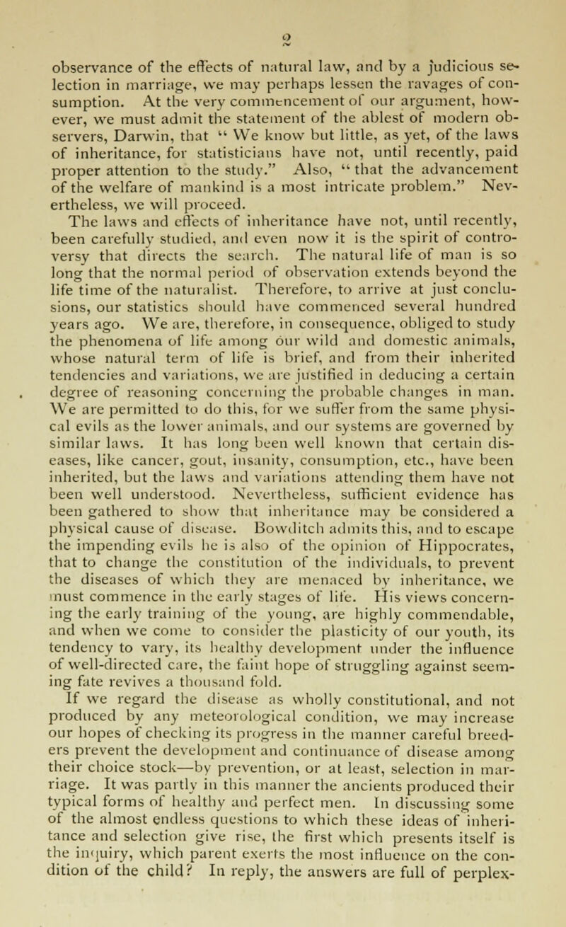 observance of the effects of natural law, and by a judicious se- lection in marriage, we may perhaps lessen the ravages of con- sumption. At the very commencement of our argument, how- ever, we must admit the statement of the ablest of modern ob- servers, Darwin, that  We know but little, as yet, of the laws of inheritance, for statisticians have not, until recently, paid proper attention to the study. Also,  that the advancement of the welfare of mankind is a most intricate problem. Nev- ertheless, we will proceed. The laws and effects of inheritance have not, until recently, been carefully studied, and even now it is the spirit of contro- versy that directs the search. The natural life of man is so long that the normal period of observation extends beyond the life time of the naturalist. Therefore, to arrive at just conclu- sions, our statistics should have commenced several hundred years ago. We are, therefore, in consequence, obliged to study the phenomena of life among our wild and domestic animals, whose natural term of life is brief, and from their inherited tendencies and variations, we are justified in deducing a certain degree of reasoning concerning the probable changes in man. We are permitted to do this, for we suffer from the same physi- cal evils as the lower animals, and our systems are governed by similar laws. It has long been well known that certain dis- eases, like cancer, gout, insanity, consumption, etc., have been inherited, but the laws and variations attending them have not been well understood. Nevertheless, sufficient evidence has been gathered to show that inheritance may be considered a physical cause of disease. Bowditch admits this, and to escape the impending evils he is also of the opinion of Hippocrates, that to change the constitution of the individuals, to prevent the diseases of which they are menaced by inheritance, we must commence in the early stages of life. His views concern- ing the early training of the young, are highly commendable, and when we come to consider the plasticity of our youth, its tendency to vary, its healthy development under the influence of well-directed care, the faint hope of struggling against seem- ing fate revives a thousand fold. If we regard the disease as wholly constitutional, and not produced by any meteorological condition, we may increase our hopes of checking its progress in the manner careful breed- ers prevent the development and continuance of disease among their choice stock—by prevention, or at least, selection in mar- riage. It was partly in this manner the ancients produced their typical forms of healthy and perfect men. In discussing some of the almost endless questions to which these ideas of inheri- tance and selection give rise, the first which presents itself is the inquiry, which parent exerts the most influence on the con- dition of the child? In reply, the answers are full of perplex-