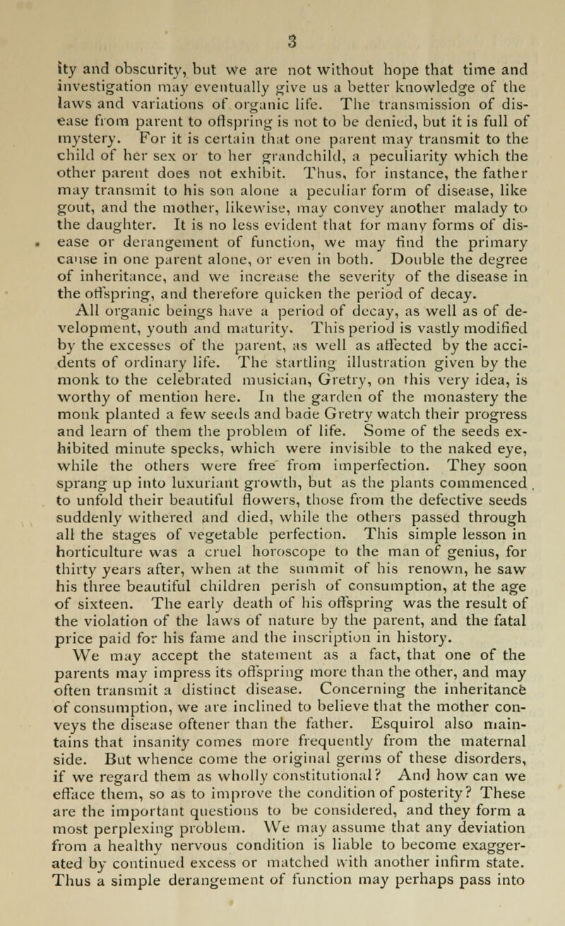 ity and obscurity, but we are not without hope that time and investigation may eventually give us a better knowledge of the laws and variations of organic life. The transmission of dis- ease from parent to offspring is not to be denied, but it is full of mystery. For it is certain that one parent may transmit to the child of her sex or to her grandchild, a peculiarity which the other parent does not exhibit. Thus, for instance, the father may transmit to his son alone a peculiar form of disease, like gout, and the mother, likewise, may convey another malady to the daughter. It is no less evident that for many forms of dis- ease or derangement of function, we may find the primary cause in one parent alone, or even in both. Double the degree of inheritance, and we increase the severity of the disease in the offspring, and therefore quicken the period of decay. All organic beings have a period of decay, as well as of de- velopment, youth and maturity. This period is vastly modified by the excesses of the parent, as well as affected by the acci- dents of ordinary life. The startling illustration given by the monk to the celebrated musician, Gretry, on this very idea, is worthy of mention here. In the garden of the monastery the monk planted a few seeds and bade Gretry watch their progress and learn of them the problem of life. Some of the seeds ex- hibited minute specks, which were invisible to the naked eye, while the others were free from imperfection. They soon sprang up into luxuriant growth, but as the plants commenced . to unfold their beautiful flowers, those from the defective seeds suddenly withered and died, while the others passed through all the stages of vegetable perfection. This simple lesson in horticulture was a cruel horoscope to the man of genius, for thirty years after, when at the summit of his renown, he saw his three beautiful children perish of consumption, at the age of sixteen. The early death of his offspring was the result of the violation of the laws of nature by the parent, and the fatal price paid for his fame and the inscription in history. We may accept the statement as a fact, that one of the parents may impress its offspring more than the other, and may often transmit a distinct disease. Concerning the inheritance of consumption, we are inclined to believe that the mother con- veys the disease oftener than the father. Esquirol also main- tains that insanity comes more frequently from the maternal side. But whence come the original germs of these disorders, if we regard them as wholly constitutional? And how can we efface them, so as to improve the condition of posterity ? These are the important questions to be considered, and they form a most perplexing problem. We may assume that any deviation from a healthy nervous condition is liable to become exagger- ated by continued excess or matched with another infirm state. Thus a simple derangement of function may perhaps pass into