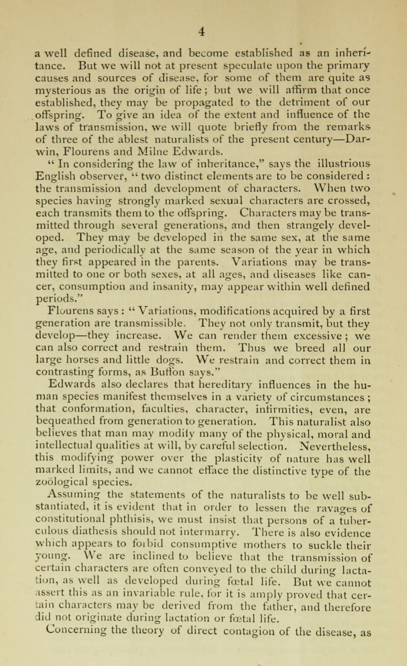 a well defined disease, and become established as an inheri- tance. But we will not at present speculate upon the primary causes and sources of disease, for some of them are quite as mysterious as the origin of life ; but we will affirm that once established, they may be propagated to the detriment of our offspring. To give an idea of the extent and influence of the laws of transmission, we will quote briefly from the remarks of three of the ablest naturalists of the present century—Dar- win, Flourens and Milne Edwards.  In considering the law of inheritance, says the illustrious English observer,  two distinct elements are to be considered : the transmission and development of characters. When two species having strongly marked sexual characters are crossed, each transmits them to the offspring. Characters may be trans- mitted through several generations, and then strangely devel- oped. They may be developed in the same sex, at the same age, and periodically at the same season ot the year in which they first appeared in the parents. Variations may be trans- mitted to one or both sexes, at all ages, and diseases like can- cer, consumption and insanity, may appear within well defined periods. Fluurens says : Variations, modifications acquired by a first generation are transmissible. They not only transmit, but they develop—they increase. We can render them excessive ; we can also correct and restrain them. Thus we breed all our large horses and little dogs. We restrain and correct them in contrasting forms, as Button says. Edwards also declares that hereditary influences in the hu- man species manifest themselves in a variety of circumstances ; that conformation, faculties, character, infirmities, even, are bequeathed from generation to generation. This naturalist also believes that man may modily many of the physical, moral and intellectual qualities at will, by careful selection. Nevertheless, this modifying power over the plasticity of nature has well marked limits, and we cannot efface the distinctive type of the zoological species. Assuming the statements of the naturalists to be well sub- stantiated, it is evident that in order to lessen the ravages of constitutional phthisis, we must insist that persons of a tuber- culous diathesis should not intermarry. There is also evidence which appears to foibid consumptive mothers to suckle their young. We are inclined to believe that the transmission of certain characters are often conveyed to the child during lacta- tion, as well as developed during foetal life. But we cannot issert this as an invariable rule, for it is amply proved that cer- tain characters may be derived from the father, and therefore .lid not originate during lactation or foetal life. Concerning the theory of direct contagion of the disease, as