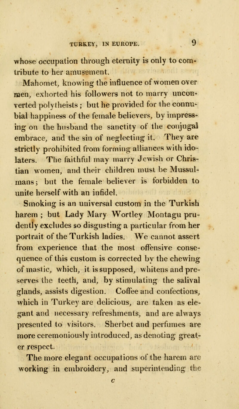 whose occupation through eternity is only to corn- tribute to her amusement. Mahomet, knowing the influence of women over men, exhorted his followers not to marry uncon- verted polytheists; but he provided for the connu- bial happiness of the female believers, by impress- ing on the husband the sanctity of the conjugal embrace, and the sin of neglecting it. They are strictly prohibited from forming alliances with ido- laters. The faithful may marry Jewish or Chris- tian women, and their children must be Mussul- mans ; but the female believer is forbidden to unite herself with an infidel. Smoking is an universal custom in the Turkish harem ; but Lady Mary Wortley Montagu pru- dently excludes so disgusting a particular from her portrait of the Turkish ladies. We cannot assert from experience that the most offensive conse- quence of this custom is corrected by the chewing of mastic, which, it is supposed, whitens and pre- serves the teeth, and, by stimulating the saliva! glands, assists digestion. Coffee and confections, which in Turkey are delicious, are taken as ele- gant and necessary refreshments, and are always presented to visitors. Sherbet and perfumes are more ceremoniously introduced, as denoting great- er respect. The more elegant occupations of the harem are working in embroidery, and superintending the