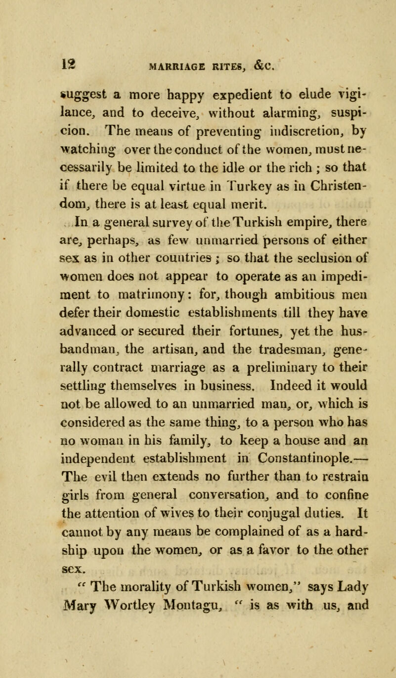 suggest a more happy expedient to elude vigi- lance, and to deceive, without alarming, suspi- cion. The means of preventing indiscretion, by watching over the conduct of the women, must ne- cessarily be limited to the idle or the rich ; so that if there be equal virtue in Turkey as in Christen- dom, there is at least equal merit. In a general survey of the Turkish empire, there are, perhaps, as few unmarried persons of either sex as in other countries ; so that the seclusion of women does not appear to operate as an impedi- ment to matrimony: for, though ambitious men defer their domestic establishments till they have advanced or secured their fortunes, yet the hus- bandman, the artisan, and the tradesman, gene- rally contract marriage as a preliminary to their settling themselves in business. Indeed it would not be allowed to an unmarried man, or, which is considered as the same thing, to a person who has no woman in his family, to keep a house and an independent establishment in Constantinople.— The evil then extends no further than to restrain girls from general conversation, and to confine the attention of wives to their conjugal duties. It cannot by any means be complained of as a hard- ship upon the women, or as a favor to the other sex.  The morality of Turkish women, says Lady Mary Wortley Montagu,  is as with us, and