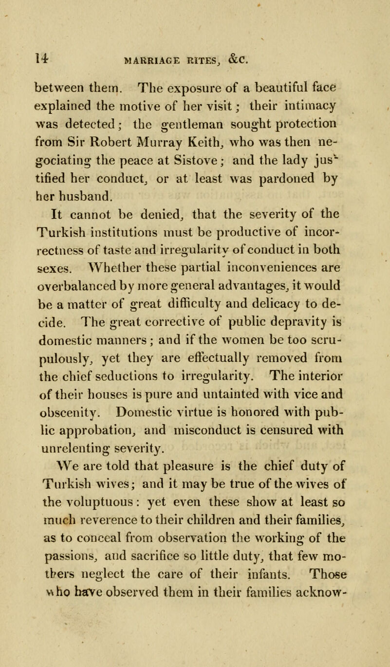 between thetn. The exposure of a beautiful face explained the motive of her visit; their intimacy was detected; the gentleman sought protection from Sir Robert Murray Keith, who was then ne- gotiating the peace at Sistove; and the lady jus* tified her conduct or at least was pardoned by her husband. It cannot be denied, that the severity of the Turkish institutions must be productive of incor- rectness of taste and irregularity of conduct in both sexes. Whether these partial inconveniences are overbalanced by more general advantages, it would be a matter of great difficulty and delicacy to de- cide. The great corrective of public depravity is domestic manners; and if the women be too scru- pulously, yet they are effectually removed from the chief seductions to irregularity. The interior of their houses is pure and untainted with vice and obscenity. Domestic virtue is honored with pub- lic approbation, and misconduct is censured with unrelenting severity. We are told that pleasure is the chief duty of Turkish wives; and it may be true of the wives of the voluptuous: yet even these show at least so much reverence to their children and their families, as to conceal from observation the working of the passions, and sacrifice so little duty, that few mo- thers neglect the care of their infants. Those who have observed them in their families acknow-