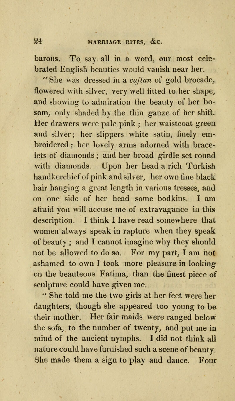 barous. To say all in a word, our most cele- brated English beauties would vanish near her.  She was dressed in a caftan of gold brocade, flowered with silver, very well fitted to her shape, and showing to admiration the beauty of her bo- som, only shaded by the thin gauze of her shift. Her drawers were pale pink ; her waistcoat green and silver; her slippers white satin, finely em- broidered ; her lovely arms adorned with brace- lets of diamonds; and her broad girdle set round with diamonds. Upon her head a rich Turkish handkerchief of pink and silver, her own fine black hair hanging a great length in various tresses, and on one side of her head some bodkins. I am afraid you will accuse me of extravagance in this description. I think I have read somewhere that women always speak in rapture when they speak of beauty; and I cannot imagine why they should not be allowed to do so. For my part, I am not ashamed to own I took more pleasure in looking on the beauteous Fatiina, than the finest piece of sculpture could have given me.  She told me the two girls at her feet were her daughters, though she appeared too young to be their mother. Her fair maids were ranged below the sofa, to the number of twenty, and put me in mind of the ancient nymphs. I did not think all nature could have furnished such a scene of beauty. She made them a sign to play and dance. Four