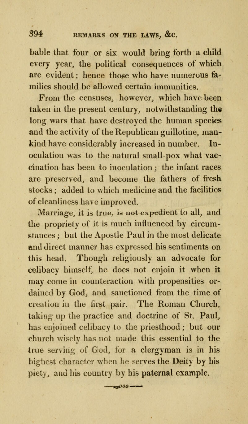 bable that four or six would bring forth a child every year, the political consequences of which are evident; hence those who have numerous fa- milies should be allowed certain immunities. From the censuses., however, which have been taken in the present century, notwithstanding the long wars that have destroyed the human species and the activity of the Republican guillotine, man- kind have considerably increased in number. In- oculation was to the natural small-pox what vac- cination has been to inoculation ; the infant races are preserved, and become the fathers of fresh stocks; added to which medicine and the facilities of cleanliness have improved. Marriage, it is true, is not expedient to all, and the propriety of it is much influenced by circum- stances ; but the Apostle Paul in the most delicate and direct manner has expressed his sentiments on this head. Though religiously an advocate for celibacy himself, he does not enjoin it when it may come in counteraction with propensities or- dained by God, and sanctioned from the time of creation in the first pair. The Roman Church, taking up the practice and doctrine of St. Paul, has enjoined celibacy to the priesthood ; but our church wisely has not made this essential to the true serving of God, for a clergyman is in his highest character when he serves the Deity by his piety, and his country by his paternal example.