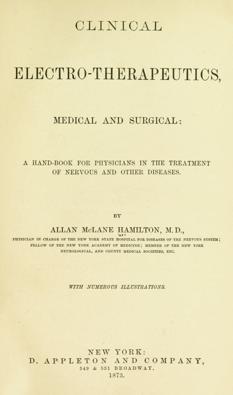 CLINICAL ELECTRO-THERAPEUTICS, MEDICAL AND SURGICAL: A HAND-BOOK FOR PHYSICIANS IN THE TREATMENT OF NERVOUS AND OTHER DISEASES. BY ALLAN McLANE HAMILTON, M.D., PHT8ICIAN IN CHAEQE OF THE NEW YOEK STATE HOSPITAL FOE DISEASES OF THE NERVOUS SYSTEM; FELLOW OF TOE NEW TORE ACADEMY OF MEDICINE ; MEMBER OF THE NEW YOEK NEUROLOGICAL, AND COUNTY MEDICAL BOOIETTES, ETC. WITH NUMEROUS ILLUSTRATIONS. NEW YORK: D. APPLETON AND COMPANY, 849 & 551 BROADWAY. 1873.