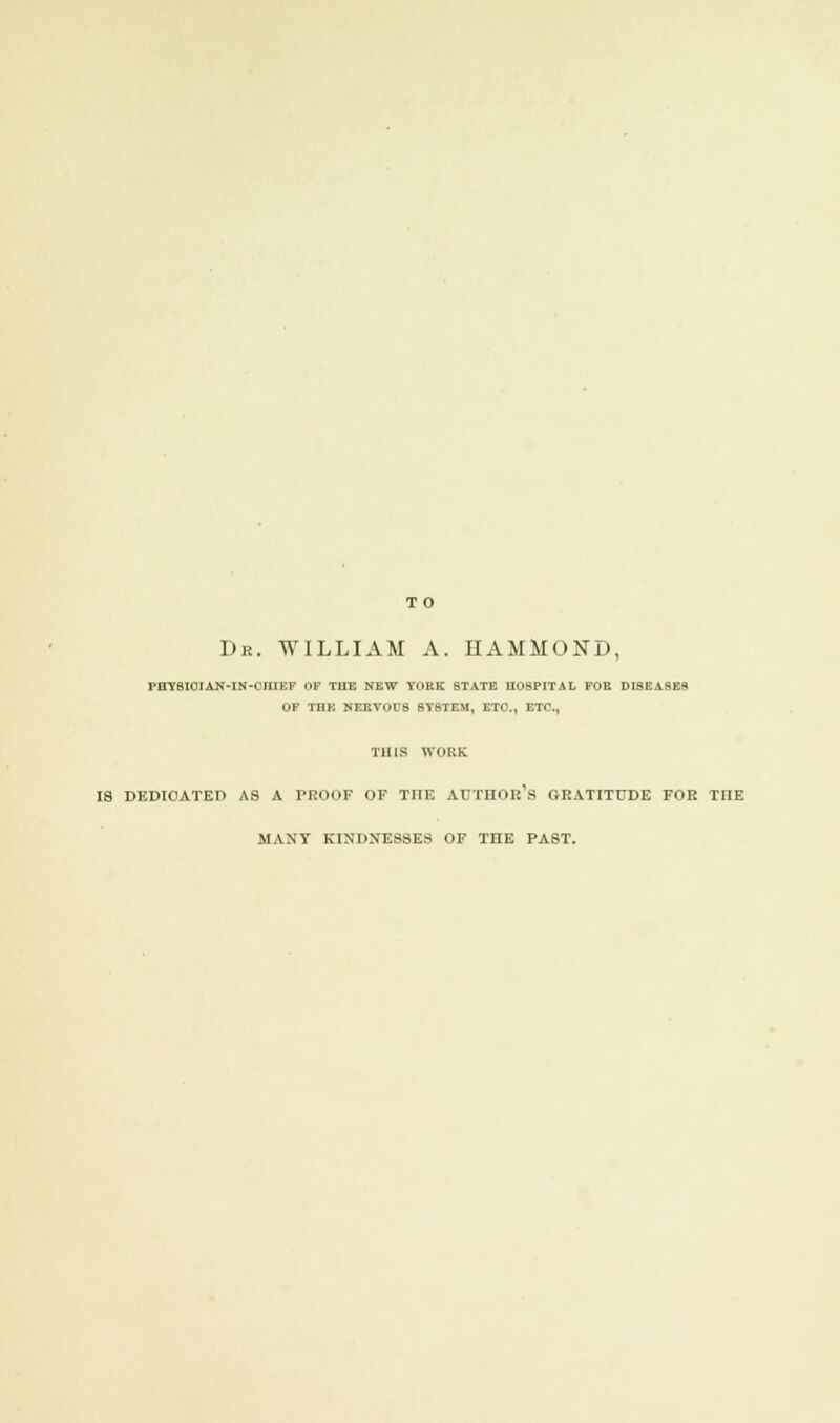 TO Dr. WILLIAM A. HAMMOND, PHY8I0TAN-IH-CIIIEF OF THE NEW YORK STATE HOSPITAL FOE DISEASES OF THE NEBVOU8 BY8TEM, ETC., ETC., THIS WORK IS DEDICATED AS A TROOF OF TIIE AUTHOR'S GRATITUDE FOR THE MANY KINDNESSES OF THE PAST.