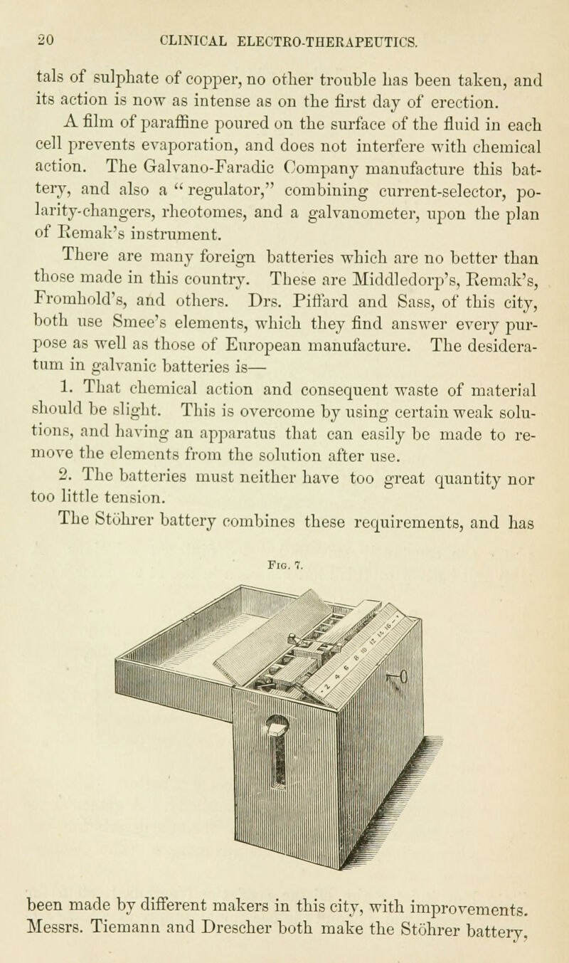 tals of sulphate of copper, no other trouble has been taken, and its action is now as intense as on the first day of erection. A film of paraffine poured on the surface of the fluid in each cell prevents evaporation, and does not interfere with chemical action. The Galvano-Faradic Company manufacture this bat- tery, and also a  regulator, combining current-selector, po- larity-changers, rheotomes, and a galvanometer, upon the plan of Remak's instrument. There are many foreign batteries which are no better than those made in this country. These are Middledorp's, Remak's, Fromhold's, and others. Drs. Piffard and Sass, of this city, both use Smee's elements, which they find answer every pur- pose as well as those of European manufacture. The desidera- tum in galvanic batteries is— 1. That chemical action and consequent waste of material should be slight. This is overcome by using certain weak solu- tions, and having an apparatus that can easily be made to re- move the elements from the solution after use. 2. The batteries must neither have too great quantity nor too little tension. The Stohrer battery combines these requirements, and has Fig. 7. been made by different makers in this city, with improvements. Messrs. Tiemann and Drescher both make the Stohrer battery.