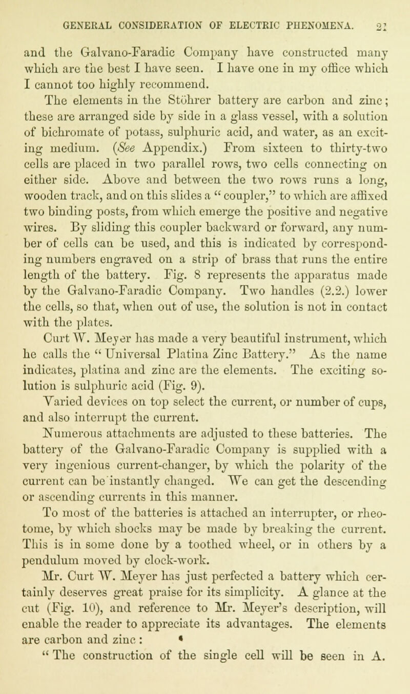 and the Galvano-Faradic Company have constructed many which are the best I have seen. I have one in my office which I cannot too highly recommend. The elements in the Stohrer battery are carbon and zinc; these are arranged side by side in a glass vessel, with a solution of bichromate of potass, sulphuric acid, and water, as an excit- ing medium. (See Appendix.) From sixteen to thirty-two cells are placed in two parallel rows, two cells connecting on either side. Above and between the two rows runs a long, wooden track, and on this slides a  coupler, to which are affixed two binding posts, from which emerge the positive and negative wires. By sliding this coupler backward or forward, any num- ber of cells can be used, and this is indicated by correspond- ing numbers engraved on a strip of brass that runs the eutire length of the battery. Fig. 8 represents the apparatus made by the Galvano-Faradic Company. Two handles (2.2.) lower the cells, so that, when out of use, the solution is not in contact with the plates. Curt W. Meyer has made a very beautiful instrument, which he calls the  Universal Platimi Zinc Battery. As the name indicates, platina and zinc are the elements. The exciting so- lution is sulphuric acid (Fig. 9). Varied devices on top select the current, or number of cups, and also interrupt the current. Numerous attachments are adjusted to these batteries. The battery of the Galvano-Faradic Company is supplied with a very ingenious current-changer, by which the polarity of the current can be instantly changed. We can get the descending or ascending currents in this manner. To most of the batteries is attached an interrupter, or rheo- tome, by which shocks may be made by breaking the current. This is in some done by a toothed wheel, or in others by a pendulum moved by clock-work. Mr. Curt W. Meyer has just perfected a battery which cer- tainly deserves great praise for its simplicity. A glance at the cut (Fig. Id), and reference to Mr. Meyer's description, will enable the reader to appreciate its advantages. The elements are carbon and zinc : •  The construction of the single cell will be seen in A.