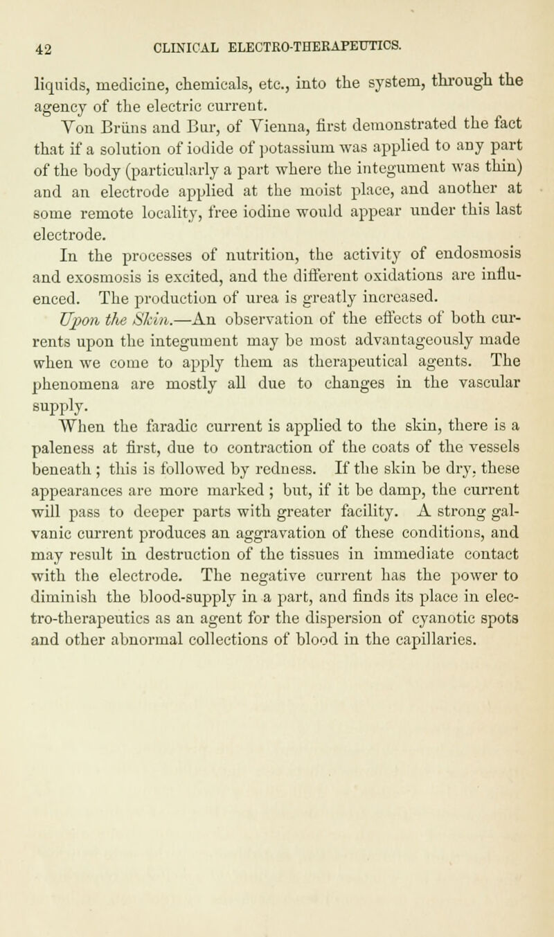 liquids, medicine, chemicals, etc., into the system, through the agency of the electric current. Von Briins and Bur, of Vienna, first demonstrated the fact that if a solution of iodide of potassium was applied to any part of the body (particularly a part where the integument was thin) and an electrode applied at the moist place, and another at some remote locality, free iodine would appear under this last electrode. In the processes of nutrition, the activity of endosmosis and exosmosis is excited, and the different oxidations are influ- enced. The production of urea is greatly increased. Upon the Skin.—An observation of the effects of both cur- rents upon the integument may be most advantageously made when we come to apply them as therapeutical agents. The phenomena are mostly all due to changes in the vascular supply. When the faradic current is applied to the skin, there is a paleness at first, due to contraction of the coats of the vessels beneath ; this is followed by redness. If the skin be dry. these appearances are more marked ; but, if it be damp, the current will pass to deeper parts with greater facility. A strong gal- vanic current produces an aggravation of these conditions, and may result in destruction of the tissues in immediate contact with the electrode. The negative current has the power to diminish the blood-suj>ply in a part, and finds its place in elec- tro-therapeutics as an agent for the dispersion of cyanotic spots and other abnormal collections of blood in the capillaries.