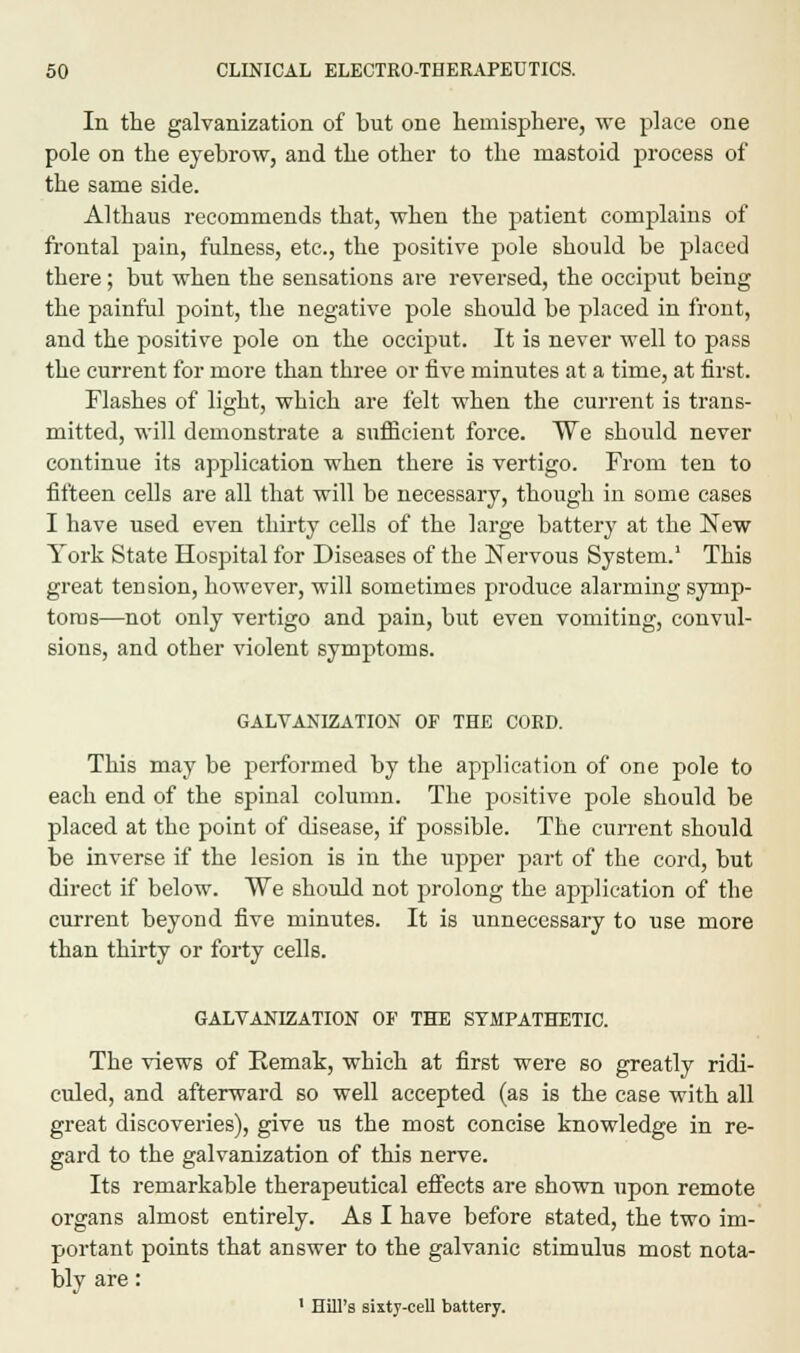 In the galvanization of but one hemisphere, we place one pole on the eyebrow, and the other to the mastoid process of the same side. Althaus recommends that, when the patient complains of frontal pain, fulness, etc., the positive pole should be placed there; but when the sensations are reversed, the occiput being the painful point, the negative pole should be placed in front, and the positive pole on the occiput. It is never well to pass the current for more than three or five minutes at a time, at first. Flashes of light, which are felt when the current is trans- mitted, will demonstrate a sufficient force. We should never continue its application when there is vertigo. From ten to fifteen cells are all that will be necessary, though in some cases I have used even thirty cells of the large battery at the New York State Hospital for Diseases of the Nervous System.1 This great tension, however, will sometimes produce alarming symp- toms—not only vertigo and pain, but even vomiting, convul- sions, and other violent symptoms. GALVANIZATION OF THE CORD. This may be performed by the application of one pole to each end of the spinal column. The positive pole should be placed at the point of disease, if possible. The current should be inverse if the lesion is in the upper part of the cord, but direct if below. We should not prolong the application of the current beyond five minutes. It is unnecessary to use more than thirty or forty cells. GALVANIZATION OF THE SYMPATHETIC. The views of Eemak, which at first were so greatly ridi- culed, and afterward so well accepted (as is the case with all great discoveries), give us the most concise knowledge in re- gard to the galvanization of this nerve. Its remarkable therapeutical effects are shown upon remote organs almost entirely. As I have before stated, the two im- portant points that answer to the galvanic stimulus most nota- bly are: 1 Hill's sixty-cell battery.