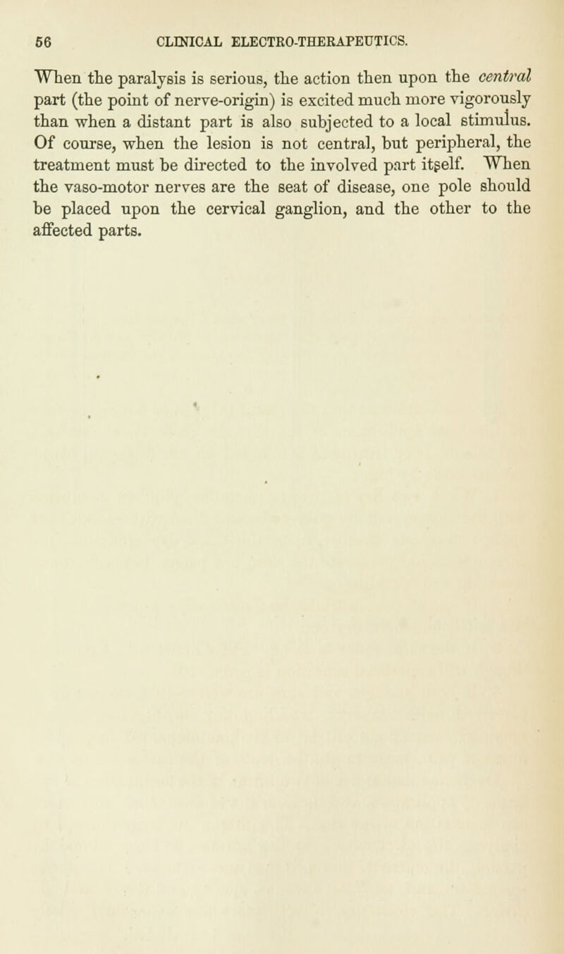 When the paralysis is serious, the action then upon the central part (the point of nerve-origin) is excited much more vigorously than when a distant part is also subjected to a local stimulus. Of course, when the lesion is not central, but peripheral, the treatment must be directed to the involved part itself. When the vaso-motor nerves are the seat of disease, one pole should be placed upon the cervical ganglion, and the other to the affected parts.