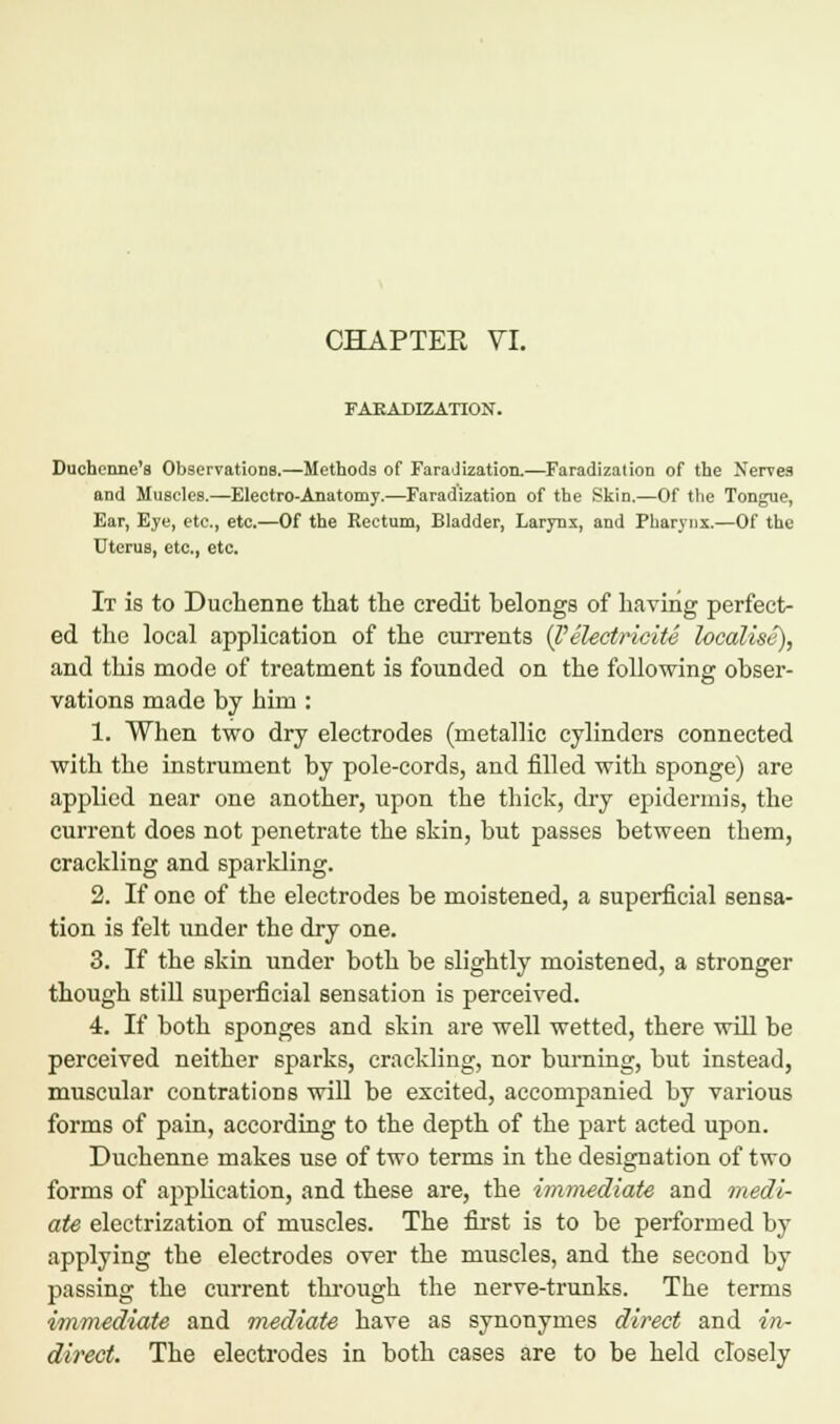 CHAPTER VI. FAKADIZATION. Duchenne's Observations.—Methods of Faradization.—Faradization of the Nerves and Muscles.—Electro-Anatomy.—Faradization of the Skin.—Of the Tongue, Ear, Eye, etc., etc.—Of the Rectum, Bladder, Larynx, and Pharynx.—Of the Uterus, etc., etc. It is to Duchenne that the credit belongs of having perfect- ed the local application of the currents {l'electric ite localise), and this mode of treatment is founded on the following obser- vations made by him : 1. When two dry electrodes (metallic cylinders connected with the instrument by pole-cords, and filled with sponge) are applied near one another, \ipon the thick, dry epidermis, the current does not penetrate the skin, but passes between them, crackling and sparkling. 2. If one of the electrodes be moistened, a superficial sensa- tion is felt under the dry one. 3. If the skin under both be slightly moistened, a stronger though still superficial sensation is perceived. 4. If both sponges and skin are well wetted, there will be perceived neither sparks, crackling, nor burning, but instead, muscular contrations will be excited, accompanied by various forms of pain, according to the depth of the part acted upon. Duchenne makes use of two terms in the designation of two forms of application, and these are, the immediate and medi- ate electrization of muscles. The first is to be performed by applying the electrodes over the muscles, and the second by passing the current through the nerve-trunks. The terms immediate and mediate have as synonymes direct and in~ direct. The electrodes in both cases are to be held closely