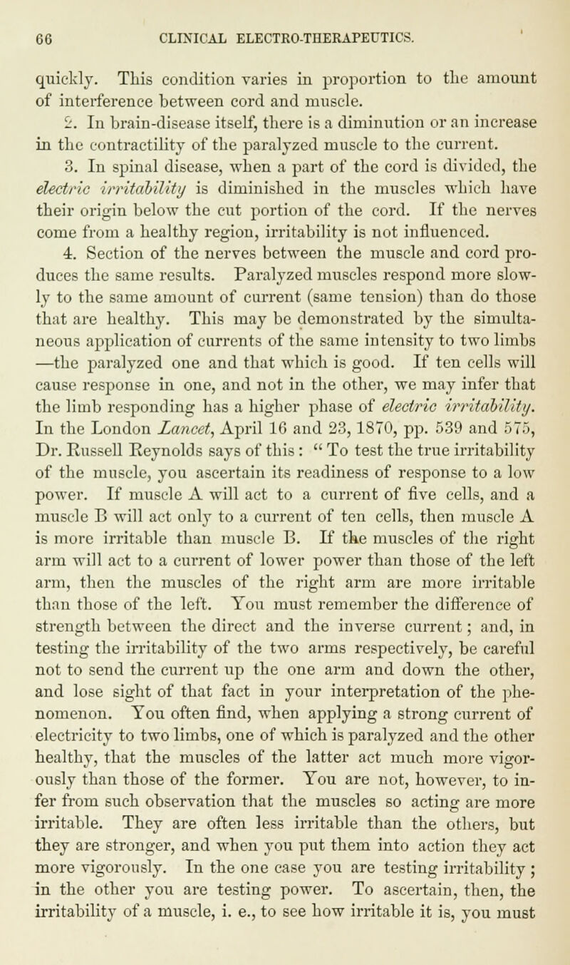 quickly. This condition varies in proportion to the amount of interference between cord and muscle. 2. In brain-disease itself, there is a diminution or an increase in the contractility of the paralyzed muscle to the current. 3. In spinal disease, when a part of the cord is divided, the electric irritability is diminished in the muscles which have their origin below the cut portion of the cord. If the nerves come from a healthy region, irritability is not influenced. 4. Section of the nerves between the muscle and cord pro- duces the same results. Paralyzed muscles respond more slow- ly to the same amount of cm-rent (same tension) than do those that are healthy. This may be demonstrated by the simulta- neous application of currents of the same intensity to two limbs —the paralyzed one and that which is good. If ten cells will cause response in one, and not in the other, we may infer that the limb responding has a higher phase of electric irritability. In the London Lancet, April 16 and 23,1870, pp. 539 and 575, Dr. Eussell Keynolds says of this:  To test the true irritability of the muscle, you ascertain its readiness of response to a low power. If muscle A will act to a current of five cells, and a muscle B will act only to a current of ten cells, then muscle A is more irritable than muscle B. If the muscles of the right arm will act to a current of lower power than those of the left arm, then the muscles of the right arm are more irritable than those of the left. You must remember the difference of strength between the direct and the inverse current; and, in testing the irritability of the two arms respectively, be careful not to send the current up the one arm and down the other, and lose sight of that fact in your interpretation of the phe- nomenon. You often find, when applying a strong current of electricity to two limbs, one of which is paralyzed and the other healthy, that the muscles of the latter act much more vigor- ously than those of the former. You are not, however, to in- fer from such observation that the muscles so acting are more irritable. They are often less irritable than the others, but they are stronger, and when you put them into action they act more vigorously. In the one case you are testing irritability ; in the other you are testing power. To ascertain, then, the irritability of a muscle, i. e., to see how irritable it is, you must