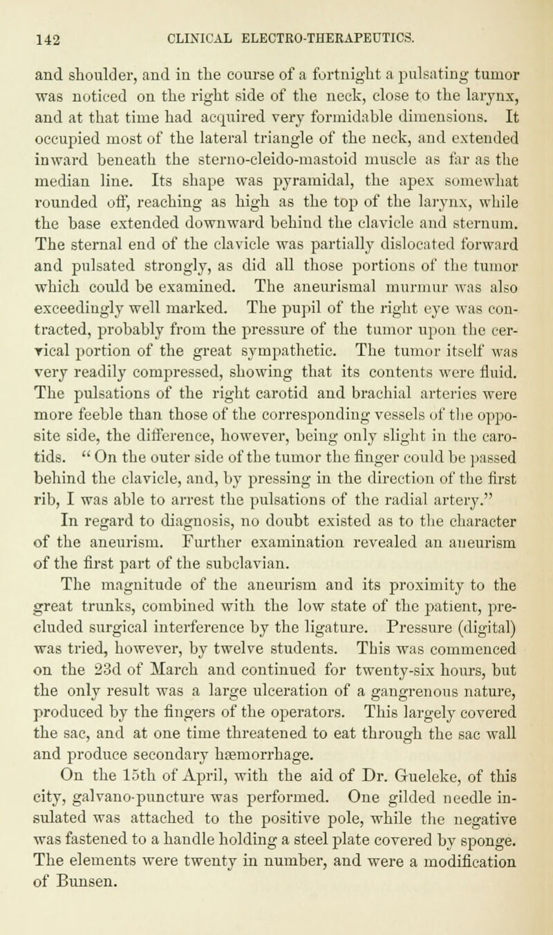 and shoulder, and in the course of a fortnight a pulsating tumor was noticed on the right side of the neck, close to the larynx, and at that time had acquired very formidable dimensions. It occupied most of the lateral triangle of the neck, and extended inward beneath the stemo-cleido-mastoid muscle as far as the median line. Its shape was pyramidal, the apex somewhat rounded off, reaching as high as the top of the larynx, while the base extended downward behind the clavicle and sternum. The sternal end of the clavicle was partially dislocated forward and pulsated strongly, as did all those portions of the tumor which coidd be examined. The aneurismal murmur was also exceedingly well marked. The pupil of the right eye was con- tracted, probably from the pressure of the tumor upon the cer- rical portion of the great sympathetic. The tumor itself was very readily compressed, showing that its contents were fluid. The pulsations of the right carotid and brachial arteries were more feeble than those of the corresponding vessels of the oppo- site side, the difference, however, being only slight in the caro- tids.  On the outer side of the tumor the finger could be passed behind the clavicle, and, by pressing in the direction of the first rib, I was able to arrest the pulsations of the radial artery. In regard to diagnosis, no doubt existed as to the character of the aneurism. Further examination revealed an aneurism of the first part of the subclavian. The magnitude of the aneurism and its proximity to the great trunks, combined with the low state of the patient, pre- cluded surgical interference by the ligature. Pressure (digital) was tried, however, by twelve students. This was commenced on the 23d of March and continued for twenty-six hours, but the only result was a large ulceration of a gangrenous nature, produced by the fingers of the operators. This largely covered the sac, and at one time threatened to eat through the sac wall and produce secondary hfemorrhage. On the 15th of April, with the aid of Dr. Gueleke, of this city, galvano-puncture was performed. One gilded needle in- sulated was attached to the positive pole, while the negative was fastened to a handle holding a steel plate covered by sponge. The elements were twenty in number, and were a modification of Bunsen.