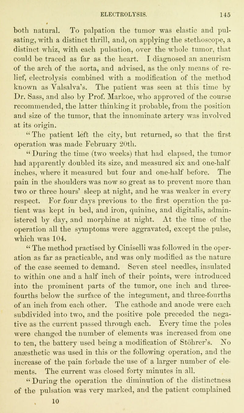 both natural. To palpation the tumor was elastic and pul- sating, with a distinct thrill, and, on applying the stethoscope, a distinct whiz, with each pulsation, over the whole tumor, that could be traced as far as the heart. I diagnosed an aneurism of the arch of the aorta, and advised, as the only means of re- lief, electrolysis combined with a modification of the method known as Valsalva's. The patient was seen at this time by Dr. Sass, and also by Prof. Markoe, who approved of the course recommended, the latter thinking it probable, from the position and size of the tumor, that the innominate artery was involved at its origin.  The patient left the city, but returned, so that the first operation was made February 20th.  During the time (two weeks) that had elapsed, the tumor had apparently doubled its size, and measured six and one-half inches, where it measured but four and one-half before. The pain in the shoulders was now so great as to prevent more than two or three hours' sleep at night, and he was weaker in every respect. For four days previous to the first operation the pa- tient was kept in bed, and iron, quinine, and digitalis, admin- istered by day, and morphine at night. At the time of the operation all the symptoms were aggravated, except the pulse, which was 104.  The method practised by Ciniselli was followed in the oper- ation as far as practicable, and was only modified as the nature of the case seemed to demand. Seven steel needles, insulated to within one and a half inch of their points, were introduced into the prominent parts of the tumor, one inch and three- fourths below the surface of the integument, and three-fourths of an inch from each other. The cathode and anode were each subdivided into two, and the positive pole preceded the nega- tive as the current passed through each. Every time the poles were changed the number of elements was increased from one to ten, the battery used being a modification of Stohrer's. No anaesthetic was used in this or the following operation, and the increase of the pain forbade the use of a larger number of ele- ments. The current was closed forty minutes in all.  During the operation the diminution of the distinctness of the pulsation was very marked, and the patient complained 10