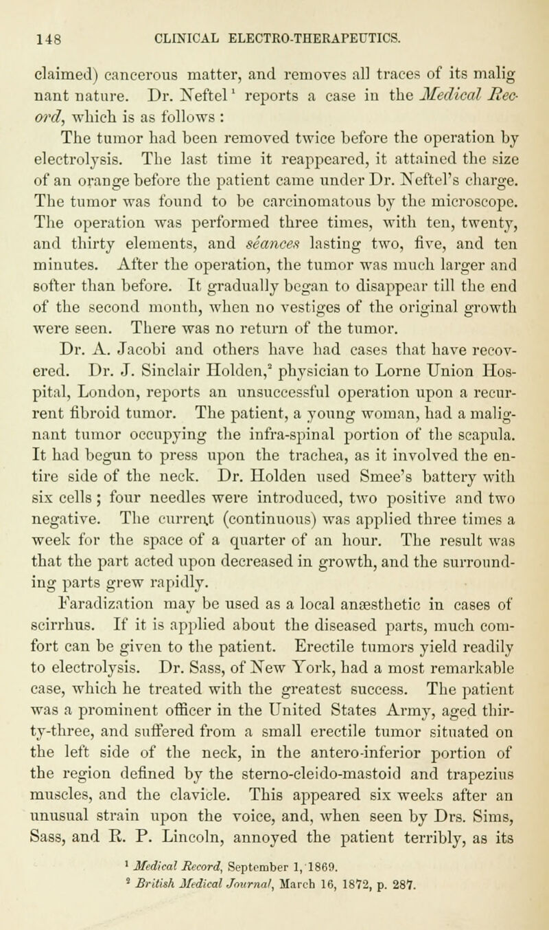 claimed) cancerous matter, and removes all traces of its malig nant nature. Dr. Neftel' reports a case iu the Medical Rec- ord, which is as follows : The tumor had been removed twice before the operation by electrolysis. The last time it reappeared, it attained the size of an orange before the patient came under Dr. Neftel's charge. The tumor was found to be carcinomatous by the microscope. The operation was performed three times, with ten, twenty, and thirty elements, and seances lasting two, five, and ten minutes. After the operation, the tumor was much larger and softer than before. It gradually began to disappear till the end of the second month, when no vestiges of the original growth were seen. There was no return of the tumor. Dr. A. Jacobi and others have had cases that have recov- ered. Dr. J. Sinclair Holden,2 physician to Lome Union Hos- pital, London, reports an unsuccessful operation upon a recur- rent fibroid tumor. The patient, a young woman, had a malig- nant tumor occupying the infra-spinal portion of the scapula. It had begun to press upon the trachea, as it involved the en- tire side of the neck. Dr. Holden used Smee's battery with six cells; four needles were introduced, two positive and two negative. The current (continuous) was applied three times a week for the space of a quarter of an hour. The result was that the part acted upon decreased in growth, and the surround- ing parts grew rapidly. Faradization may be used as a local anaesthetic in cases of scirrhus. If it is applied about the diseased parts, much com- fort can be given to the patient. Erectile tumors yield readily to electrolysis. Dr. Sass, of New York, had a most remarkable case, which he treated with the greatest success. The patient was a prominent officer in the United States Army, aged thir- ty-three, and suffered from a small erectile tumor situated on the left side of the neck, in the antero-inferior portion of the region defined by the sterno-cleido-mastoid and trapezius muscles, and the clavicle. This appeared six weeks after an unusual strain upon the voice, and, when seen by Drs. Sims, Sass, and R. P. Lincoln, annoyed the patient terribly, as its 1 Medical Record, September 1,1869. 8 British Medical Journal, March 16, 1872, p. 287.